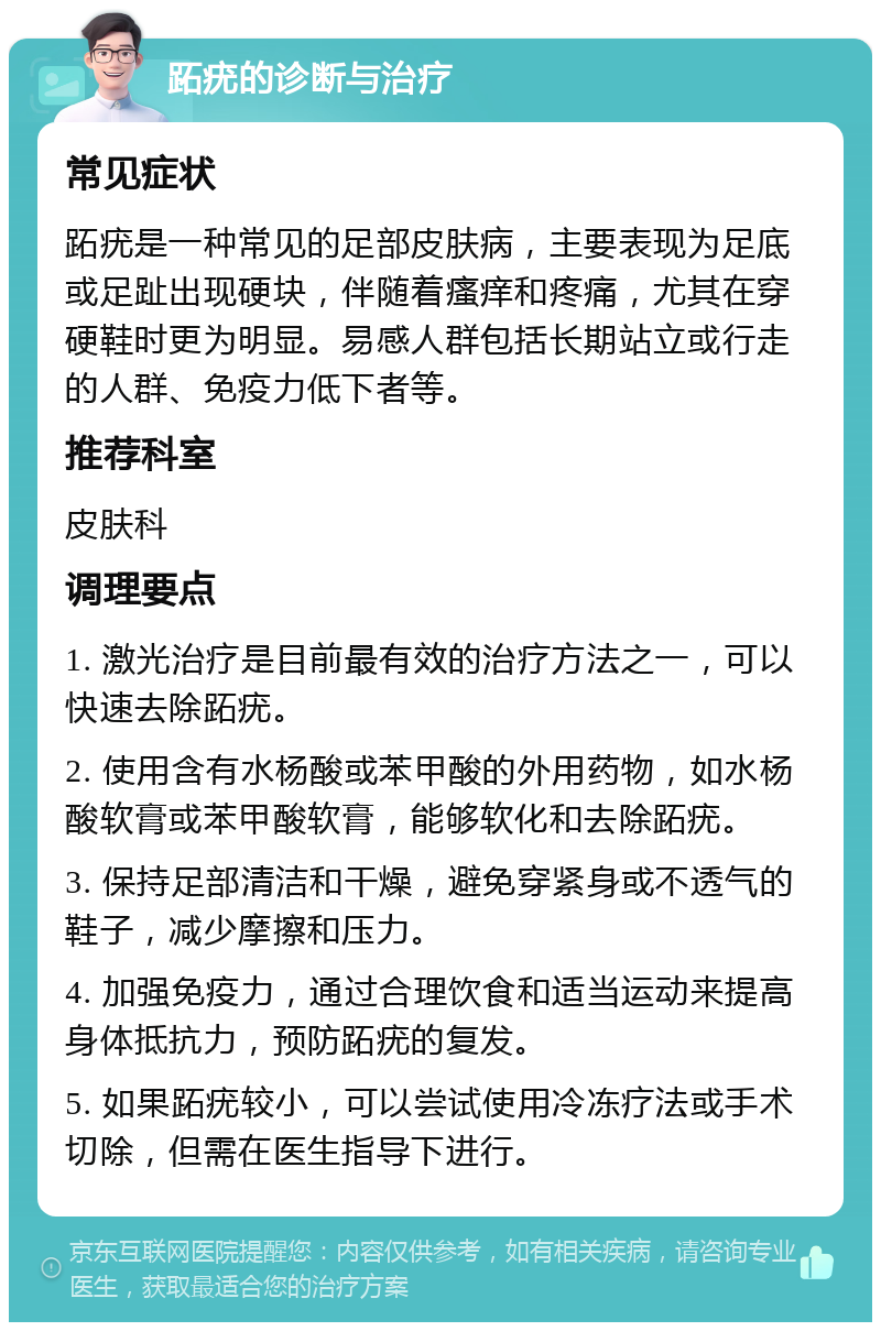 跖疣的诊断与治疗 常见症状 跖疣是一种常见的足部皮肤病，主要表现为足底或足趾出现硬块，伴随着瘙痒和疼痛，尤其在穿硬鞋时更为明显。易感人群包括长期站立或行走的人群、免疫力低下者等。 推荐科室 皮肤科 调理要点 1. 激光治疗是目前最有效的治疗方法之一，可以快速去除跖疣。 2. 使用含有水杨酸或苯甲酸的外用药物，如水杨酸软膏或苯甲酸软膏，能够软化和去除跖疣。 3. 保持足部清洁和干燥，避免穿紧身或不透气的鞋子，减少摩擦和压力。 4. 加强免疫力，通过合理饮食和适当运动来提高身体抵抗力，预防跖疣的复发。 5. 如果跖疣较小，可以尝试使用冷冻疗法或手术切除，但需在医生指导下进行。