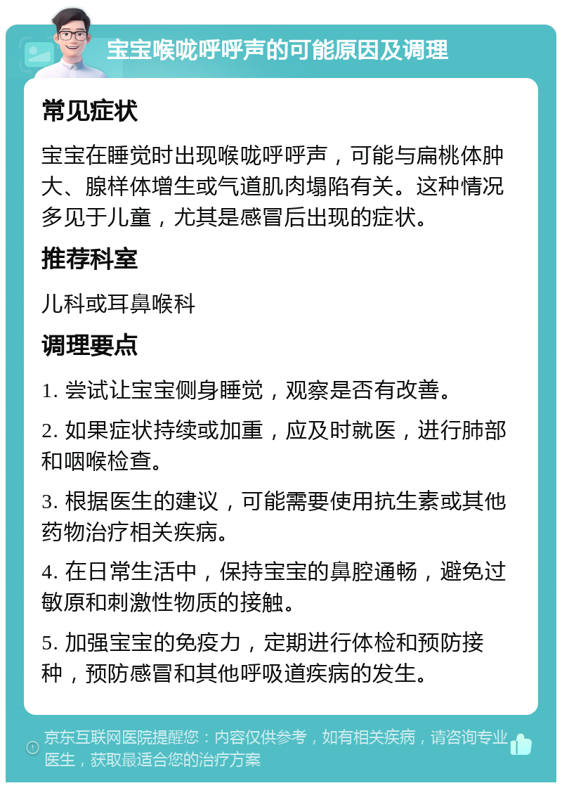 宝宝喉咙呼呼声的可能原因及调理 常见症状 宝宝在睡觉时出现喉咙呼呼声，可能与扁桃体肿大、腺样体增生或气道肌肉塌陷有关。这种情况多见于儿童，尤其是感冒后出现的症状。 推荐科室 儿科或耳鼻喉科 调理要点 1. 尝试让宝宝侧身睡觉，观察是否有改善。 2. 如果症状持续或加重，应及时就医，进行肺部和咽喉检查。 3. 根据医生的建议，可能需要使用抗生素或其他药物治疗相关疾病。 4. 在日常生活中，保持宝宝的鼻腔通畅，避免过敏原和刺激性物质的接触。 5. 加强宝宝的免疫力，定期进行体检和预防接种，预防感冒和其他呼吸道疾病的发生。