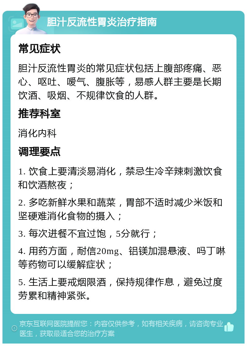 胆汁反流性胃炎治疗指南 常见症状 胆汁反流性胃炎的常见症状包括上腹部疼痛、恶心、呕吐、嗳气、腹胀等，易感人群主要是长期饮酒、吸烟、不规律饮食的人群。 推荐科室 消化内科 调理要点 1. 饮食上要清淡易消化，禁忌生冷辛辣刺激饮食和饮酒熬夜； 2. 多吃新鲜水果和蔬菜，胃部不适时减少米饭和坚硬难消化食物的摄入； 3. 每次进餐不宜过饱，5分就行； 4. 用药方面，耐信20mg、铝镁加混悬液、吗丁啉等药物可以缓解症状； 5. 生活上要戒烟限酒，保持规律作息，避免过度劳累和精神紧张。