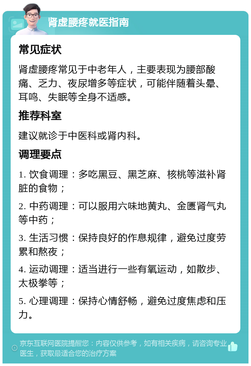 肾虚腰疼就医指南 常见症状 肾虚腰疼常见于中老年人，主要表现为腰部酸痛、乏力、夜尿增多等症状，可能伴随着头晕、耳鸣、失眠等全身不适感。 推荐科室 建议就诊于中医科或肾内科。 调理要点 1. 饮食调理：多吃黑豆、黑芝麻、核桃等滋补肾脏的食物； 2. 中药调理：可以服用六味地黄丸、金匮肾气丸等中药； 3. 生活习惯：保持良好的作息规律，避免过度劳累和熬夜； 4. 运动调理：适当进行一些有氧运动，如散步、太极拳等； 5. 心理调理：保持心情舒畅，避免过度焦虑和压力。