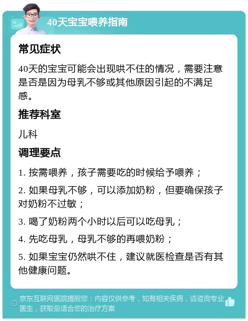 40天宝宝喂养指南 常见症状 40天的宝宝可能会出现哄不住的情况，需要注意是否是因为母乳不够或其他原因引起的不满足感。 推荐科室 儿科 调理要点 1. 按需喂养，孩子需要吃的时候给予喂养； 2. 如果母乳不够，可以添加奶粉，但要确保孩子对奶粉不过敏； 3. 喝了奶粉两个小时以后可以吃母乳； 4. 先吃母乳，母乳不够的再喂奶粉； 5. 如果宝宝仍然哄不住，建议就医检查是否有其他健康问题。