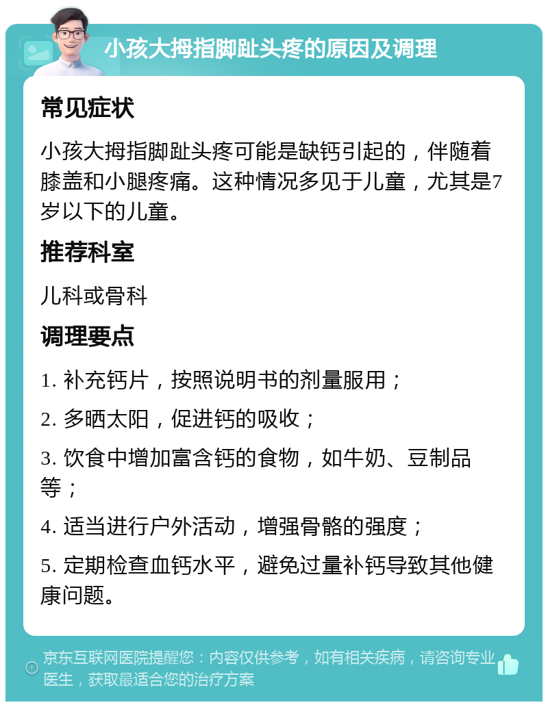 小孩大拇指脚趾头疼的原因及调理 常见症状 小孩大拇指脚趾头疼可能是缺钙引起的，伴随着膝盖和小腿疼痛。这种情况多见于儿童，尤其是7岁以下的儿童。 推荐科室 儿科或骨科 调理要点 1. 补充钙片，按照说明书的剂量服用； 2. 多晒太阳，促进钙的吸收； 3. 饮食中增加富含钙的食物，如牛奶、豆制品等； 4. 适当进行户外活动，增强骨骼的强度； 5. 定期检查血钙水平，避免过量补钙导致其他健康问题。