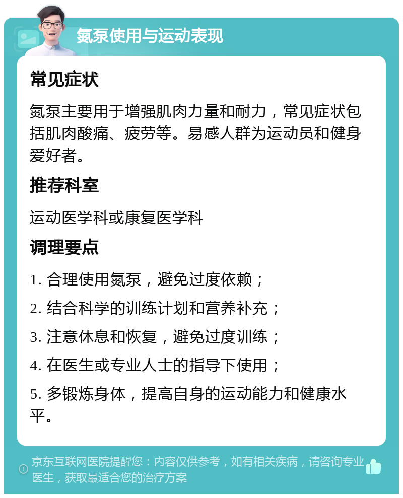 氮泵使用与运动表现 常见症状 氮泵主要用于增强肌肉力量和耐力，常见症状包括肌肉酸痛、疲劳等。易感人群为运动员和健身爱好者。 推荐科室 运动医学科或康复医学科 调理要点 1. 合理使用氮泵，避免过度依赖； 2. 结合科学的训练计划和营养补充； 3. 注意休息和恢复，避免过度训练； 4. 在医生或专业人士的指导下使用； 5. 多锻炼身体，提高自身的运动能力和健康水平。