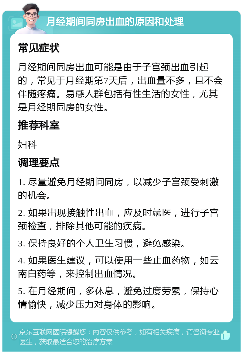 月经期间同房出血的原因和处理 常见症状 月经期间同房出血可能是由于子宫颈出血引起的，常见于月经期第7天后，出血量不多，且不会伴随疼痛。易感人群包括有性生活的女性，尤其是月经期同房的女性。 推荐科室 妇科 调理要点 1. 尽量避免月经期间同房，以减少子宫颈受刺激的机会。 2. 如果出现接触性出血，应及时就医，进行子宫颈检查，排除其他可能的疾病。 3. 保持良好的个人卫生习惯，避免感染。 4. 如果医生建议，可以使用一些止血药物，如云南白药等，来控制出血情况。 5. 在月经期间，多休息，避免过度劳累，保持心情愉快，减少压力对身体的影响。