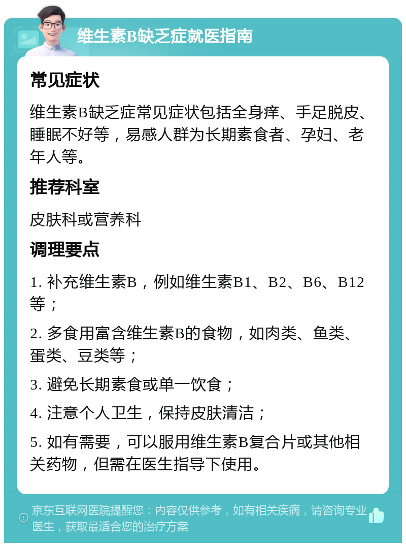 维生素B缺乏症就医指南 常见症状 维生素B缺乏症常见症状包括全身痒、手足脱皮、睡眠不好等，易感人群为长期素食者、孕妇、老年人等。 推荐科室 皮肤科或营养科 调理要点 1. 补充维生素B，例如维生素B1、B2、B6、B12等； 2. 多食用富含维生素B的食物，如肉类、鱼类、蛋类、豆类等； 3. 避免长期素食或单一饮食； 4. 注意个人卫生，保持皮肤清洁； 5. 如有需要，可以服用维生素B复合片或其他相关药物，但需在医生指导下使用。