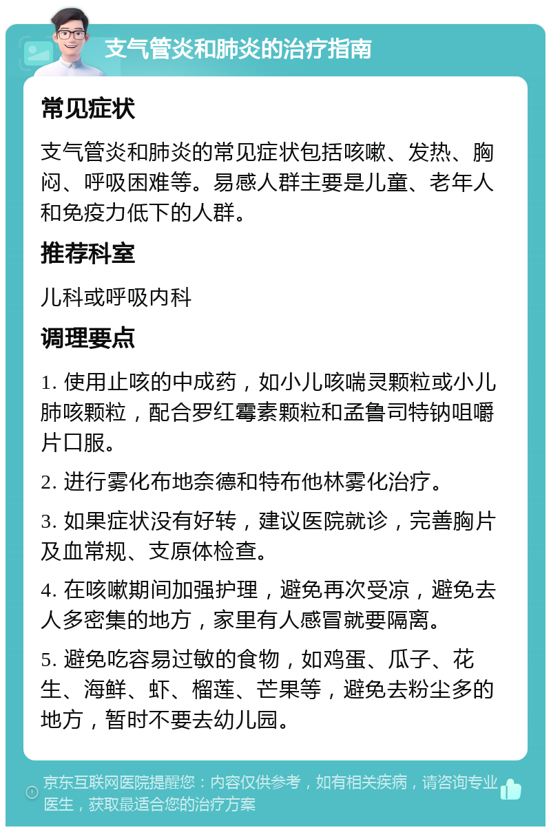 支气管炎和肺炎的治疗指南 常见症状 支气管炎和肺炎的常见症状包括咳嗽、发热、胸闷、呼吸困难等。易感人群主要是儿童、老年人和免疫力低下的人群。 推荐科室 儿科或呼吸内科 调理要点 1. 使用止咳的中成药，如小儿咳喘灵颗粒或小儿肺咳颗粒，配合罗红霉素颗粒和孟鲁司特钠咀嚼片口服。 2. 进行雾化布地奈德和特布他林雾化治疗。 3. 如果症状没有好转，建议医院就诊，完善胸片及血常规、支原体检查。 4. 在咳嗽期间加强护理，避免再次受凉，避免去人多密集的地方，家里有人感冒就要隔离。 5. 避免吃容易过敏的食物，如鸡蛋、瓜子、花生、海鲜、虾、榴莲、芒果等，避免去粉尘多的地方，暂时不要去幼儿园。