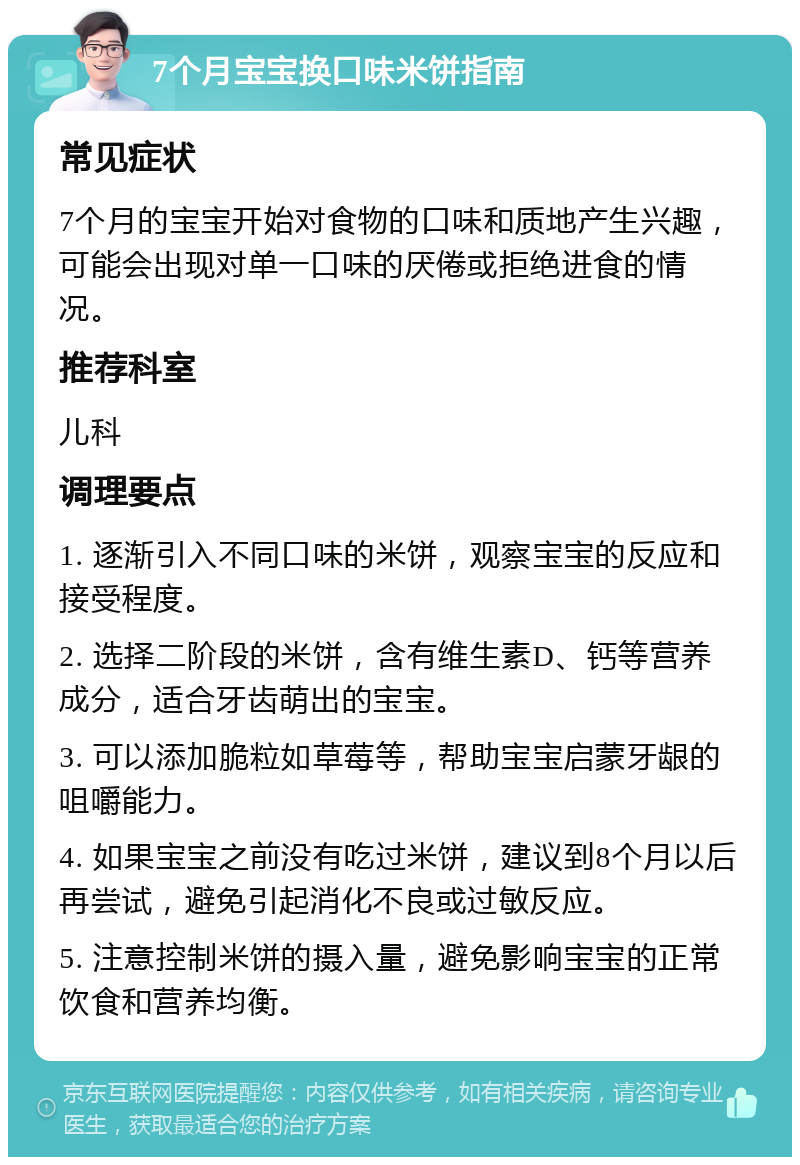 7个月宝宝换口味米饼指南 常见症状 7个月的宝宝开始对食物的口味和质地产生兴趣，可能会出现对单一口味的厌倦或拒绝进食的情况。 推荐科室 儿科 调理要点 1. 逐渐引入不同口味的米饼，观察宝宝的反应和接受程度。 2. 选择二阶段的米饼，含有维生素D、钙等营养成分，适合牙齿萌出的宝宝。 3. 可以添加脆粒如草莓等，帮助宝宝启蒙牙龈的咀嚼能力。 4. 如果宝宝之前没有吃过米饼，建议到8个月以后再尝试，避免引起消化不良或过敏反应。 5. 注意控制米饼的摄入量，避免影响宝宝的正常饮食和营养均衡。