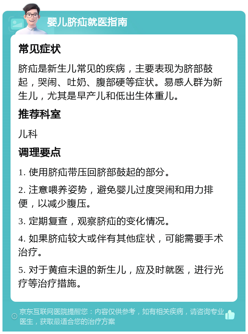 婴儿脐疝就医指南 常见症状 脐疝是新生儿常见的疾病，主要表现为脐部鼓起，哭闹、吐奶、腹部硬等症状。易感人群为新生儿，尤其是早产儿和低出生体重儿。 推荐科室 儿科 调理要点 1. 使用脐疝带压回脐部鼓起的部分。 2. 注意喂养姿势，避免婴儿过度哭闹和用力排便，以减少腹压。 3. 定期复查，观察脐疝的变化情况。 4. 如果脐疝较大或伴有其他症状，可能需要手术治疗。 5. 对于黄疸未退的新生儿，应及时就医，进行光疗等治疗措施。