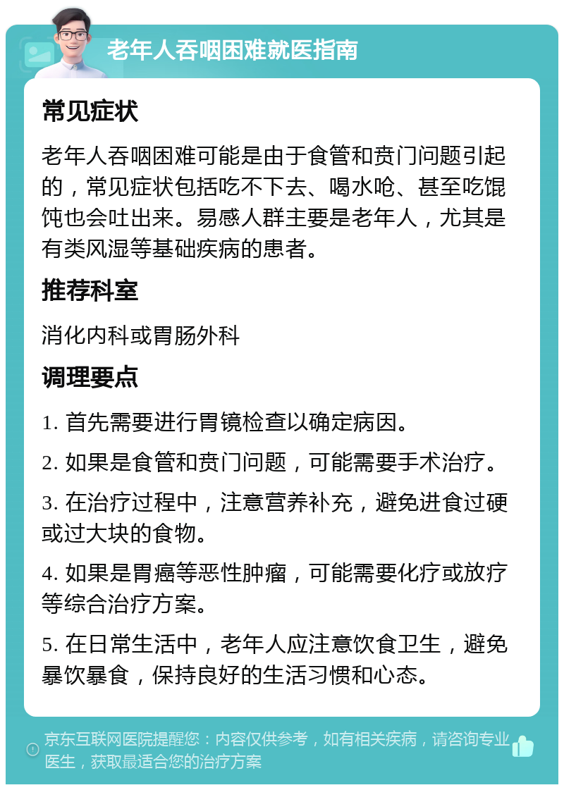 老年人吞咽困难就医指南 常见症状 老年人吞咽困难可能是由于食管和贲门问题引起的，常见症状包括吃不下去、喝水呛、甚至吃馄饨也会吐出来。易感人群主要是老年人，尤其是有类风湿等基础疾病的患者。 推荐科室 消化内科或胃肠外科 调理要点 1. 首先需要进行胃镜检查以确定病因。 2. 如果是食管和贲门问题，可能需要手术治疗。 3. 在治疗过程中，注意营养补充，避免进食过硬或过大块的食物。 4. 如果是胃癌等恶性肿瘤，可能需要化疗或放疗等综合治疗方案。 5. 在日常生活中，老年人应注意饮食卫生，避免暴饮暴食，保持良好的生活习惯和心态。