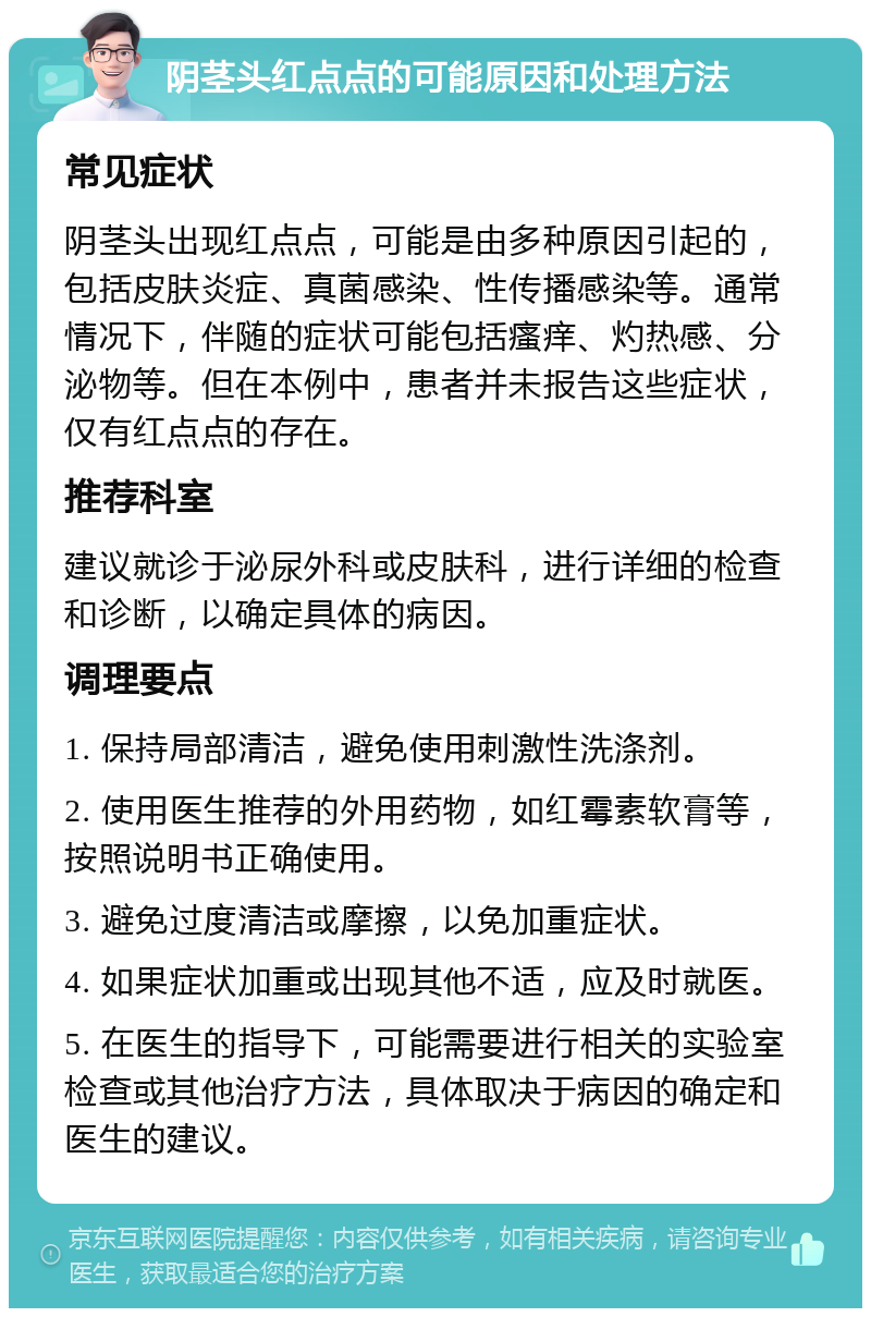 阴茎头红点点的可能原因和处理方法 常见症状 阴茎头出现红点点，可能是由多种原因引起的，包括皮肤炎症、真菌感染、性传播感染等。通常情况下，伴随的症状可能包括瘙痒、灼热感、分泌物等。但在本例中，患者并未报告这些症状，仅有红点点的存在。 推荐科室 建议就诊于泌尿外科或皮肤科，进行详细的检查和诊断，以确定具体的病因。 调理要点 1. 保持局部清洁，避免使用刺激性洗涤剂。 2. 使用医生推荐的外用药物，如红霉素软膏等，按照说明书正确使用。 3. 避免过度清洁或摩擦，以免加重症状。 4. 如果症状加重或出现其他不适，应及时就医。 5. 在医生的指导下，可能需要进行相关的实验室检查或其他治疗方法，具体取决于病因的确定和医生的建议。