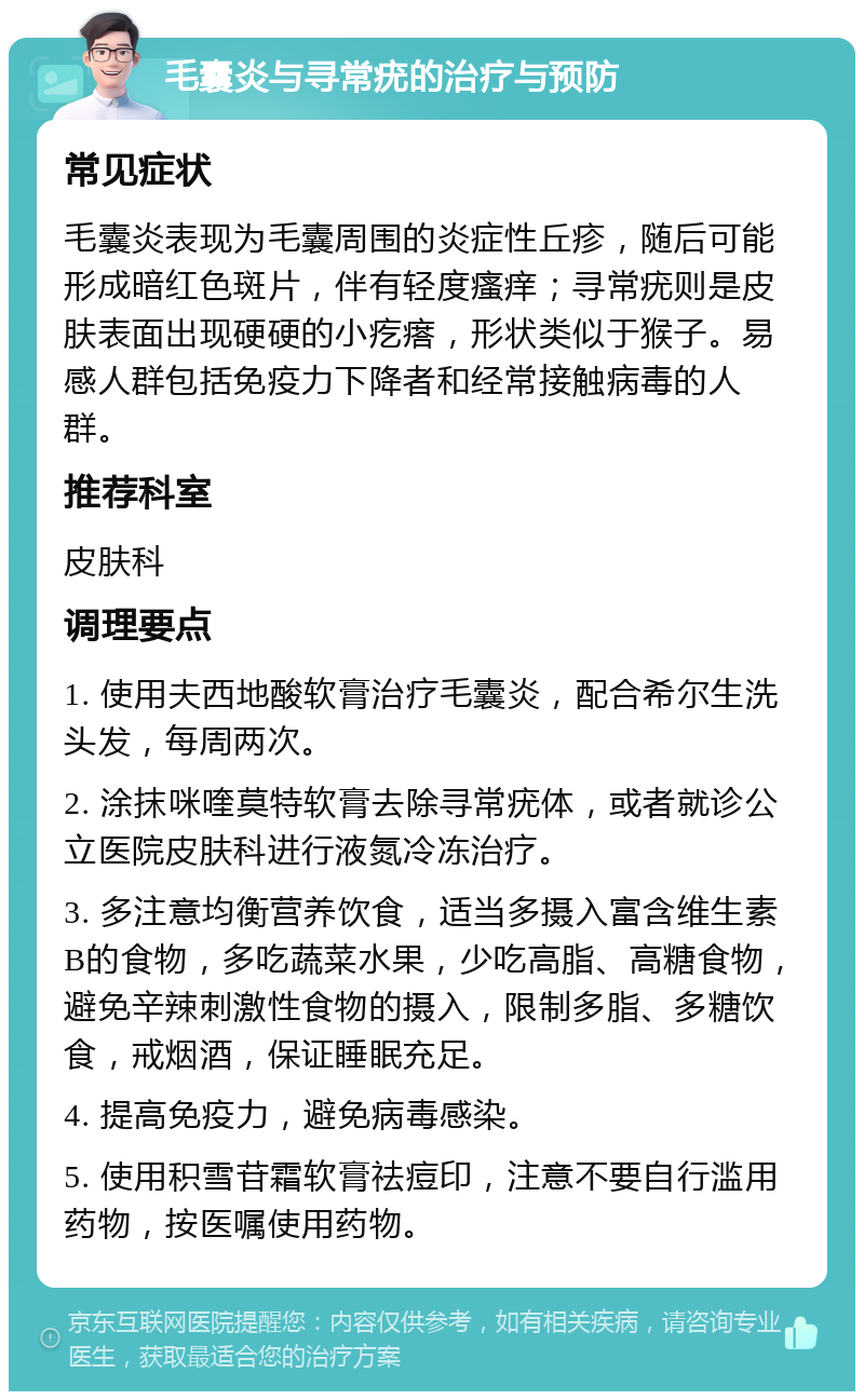 毛囊炎与寻常疣的治疗与预防 常见症状 毛囊炎表现为毛囊周围的炎症性丘疹，随后可能形成暗红色斑片，伴有轻度瘙痒；寻常疣则是皮肤表面出现硬硬的小疙瘩，形状类似于猴子。易感人群包括免疫力下降者和经常接触病毒的人群。 推荐科室 皮肤科 调理要点 1. 使用夫西地酸软膏治疗毛囊炎，配合希尔生洗头发，每周两次。 2. 涂抹咪喹莫特软膏去除寻常疣体，或者就诊公立医院皮肤科进行液氮冷冻治疗。 3. 多注意均衡营养饮食，适当多摄入富含维生素B的食物，多吃蔬菜水果，少吃高脂、高糖食物，避免辛辣刺激性食物的摄入，限制多脂、多糖饮食，戒烟酒，保证睡眠充足。 4. 提高免疫力，避免病毒感染。 5. 使用积雪苷霜软膏祛痘印，注意不要自行滥用药物，按医嘱使用药物。