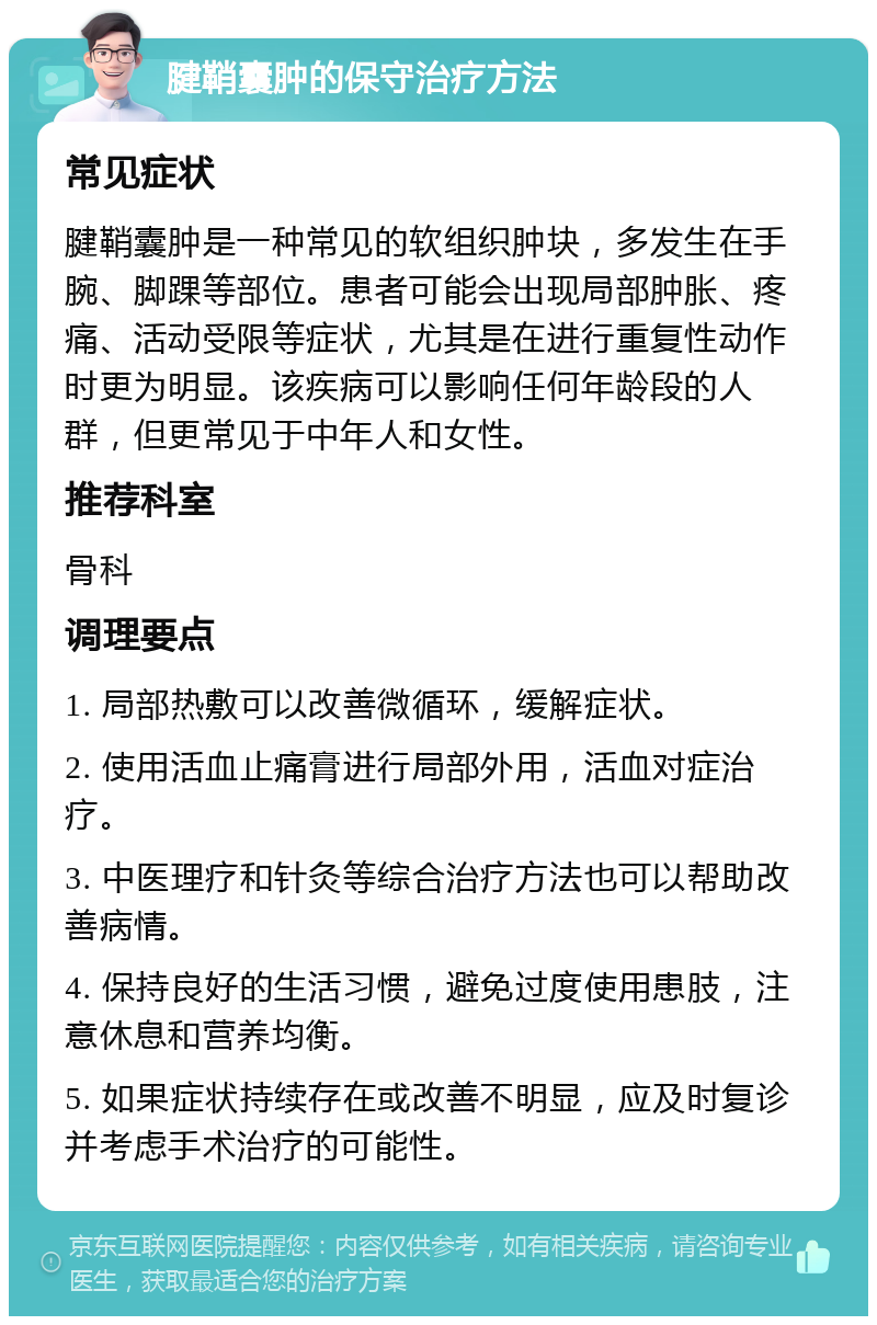 腱鞘囊肿的保守治疗方法 常见症状 腱鞘囊肿是一种常见的软组织肿块，多发生在手腕、脚踝等部位。患者可能会出现局部肿胀、疼痛、活动受限等症状，尤其是在进行重复性动作时更为明显。该疾病可以影响任何年龄段的人群，但更常见于中年人和女性。 推荐科室 骨科 调理要点 1. 局部热敷可以改善微循环，缓解症状。 2. 使用活血止痛膏进行局部外用，活血对症治疗。 3. 中医理疗和针灸等综合治疗方法也可以帮助改善病情。 4. 保持良好的生活习惯，避免过度使用患肢，注意休息和营养均衡。 5. 如果症状持续存在或改善不明显，应及时复诊并考虑手术治疗的可能性。