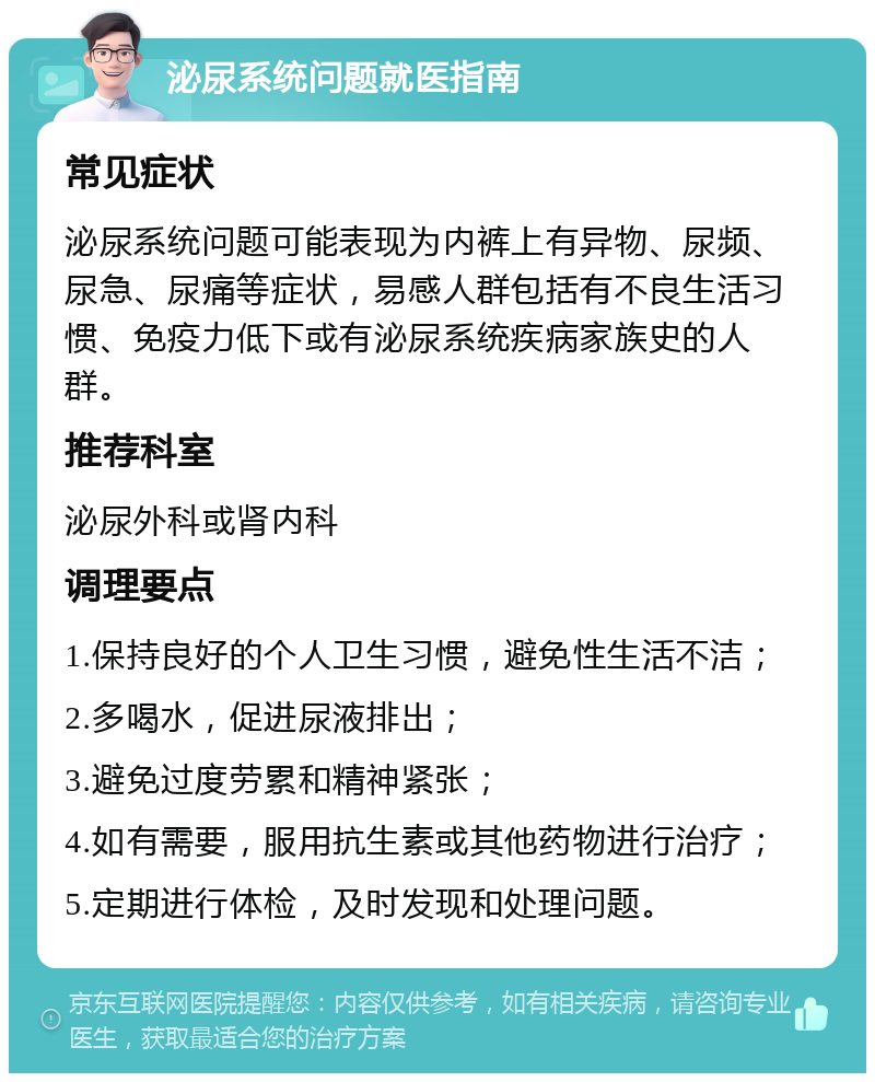 泌尿系统问题就医指南 常见症状 泌尿系统问题可能表现为内裤上有异物、尿频、尿急、尿痛等症状，易感人群包括有不良生活习惯、免疫力低下或有泌尿系统疾病家族史的人群。 推荐科室 泌尿外科或肾内科 调理要点 1.保持良好的个人卫生习惯，避免性生活不洁； 2.多喝水，促进尿液排出； 3.避免过度劳累和精神紧张； 4.如有需要，服用抗生素或其他药物进行治疗； 5.定期进行体检，及时发现和处理问题。