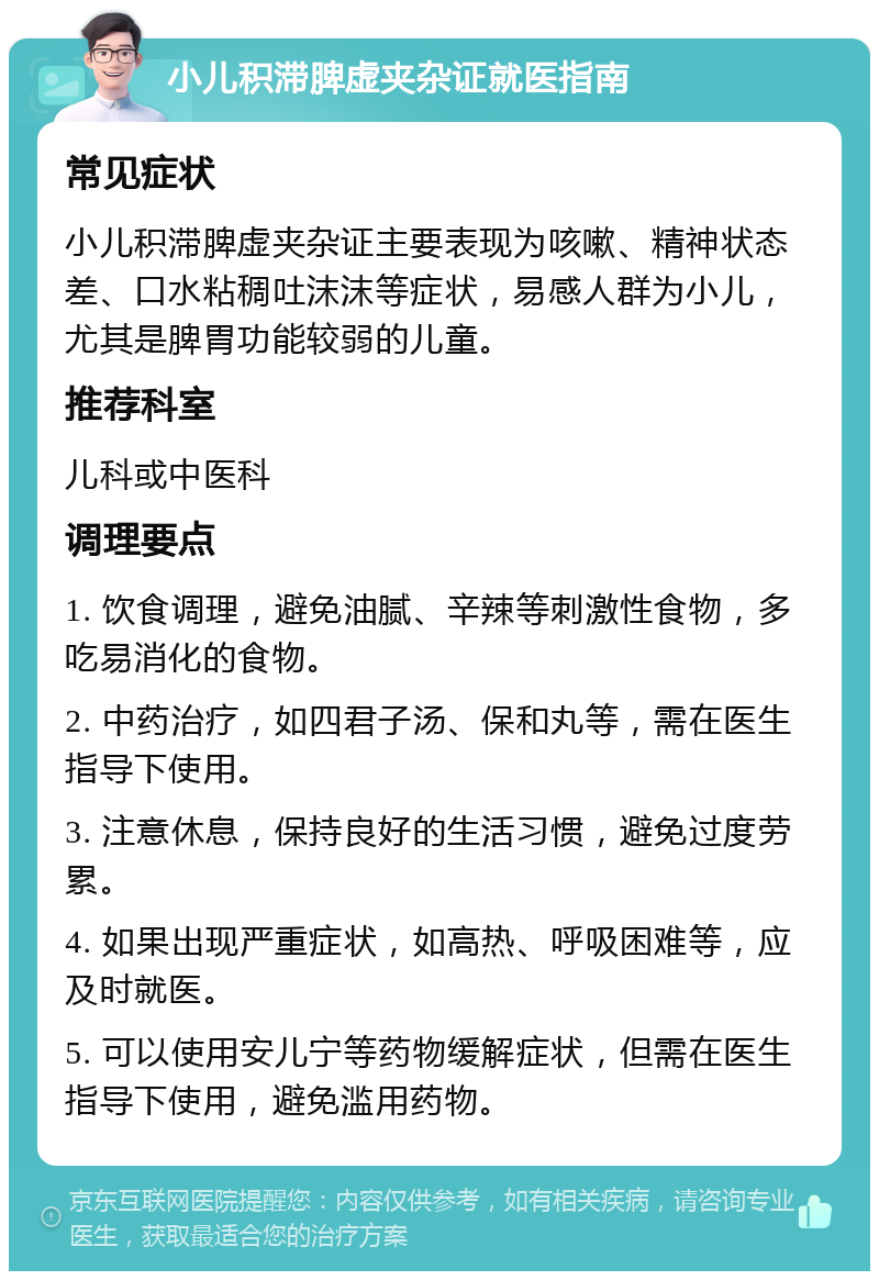 小儿积滞脾虚夹杂证就医指南 常见症状 小儿积滞脾虚夹杂证主要表现为咳嗽、精神状态差、口水粘稠吐沫沫等症状，易感人群为小儿，尤其是脾胃功能较弱的儿童。 推荐科室 儿科或中医科 调理要点 1. 饮食调理，避免油腻、辛辣等刺激性食物，多吃易消化的食物。 2. 中药治疗，如四君子汤、保和丸等，需在医生指导下使用。 3. 注意休息，保持良好的生活习惯，避免过度劳累。 4. 如果出现严重症状，如高热、呼吸困难等，应及时就医。 5. 可以使用安儿宁等药物缓解症状，但需在医生指导下使用，避免滥用药物。