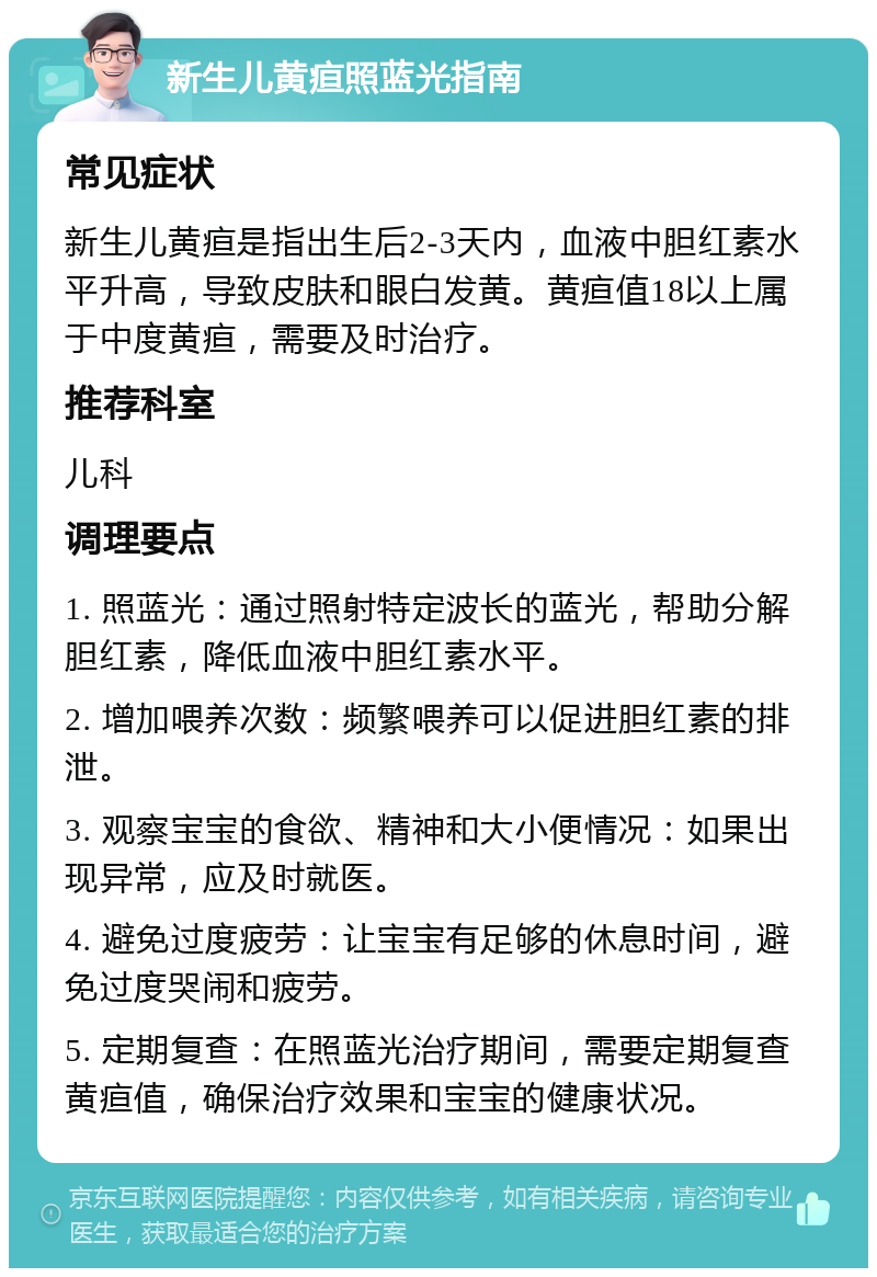 新生儿黄疸照蓝光指南 常见症状 新生儿黄疸是指出生后2-3天内，血液中胆红素水平升高，导致皮肤和眼白发黄。黄疸值18以上属于中度黄疸，需要及时治疗。 推荐科室 儿科 调理要点 1. 照蓝光：通过照射特定波长的蓝光，帮助分解胆红素，降低血液中胆红素水平。 2. 增加喂养次数：频繁喂养可以促进胆红素的排泄。 3. 观察宝宝的食欲、精神和大小便情况：如果出现异常，应及时就医。 4. 避免过度疲劳：让宝宝有足够的休息时间，避免过度哭闹和疲劳。 5. 定期复查：在照蓝光治疗期间，需要定期复查黄疸值，确保治疗效果和宝宝的健康状况。