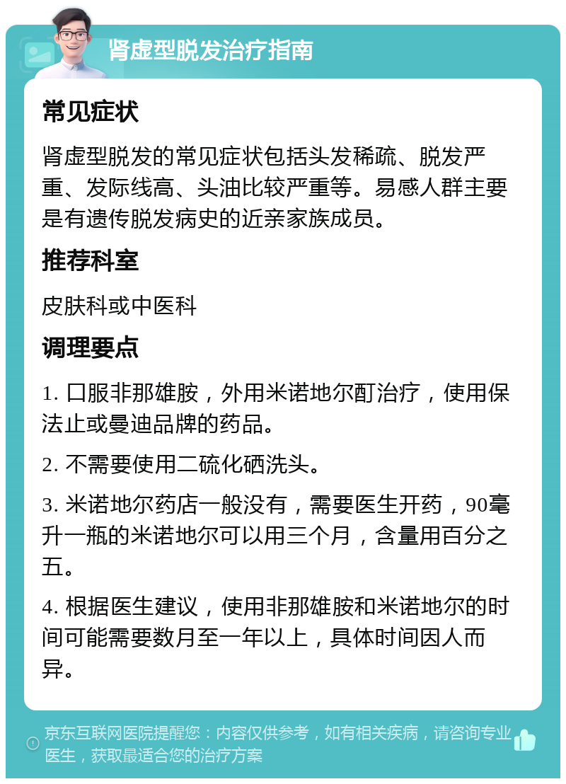 肾虚型脱发治疗指南 常见症状 肾虚型脱发的常见症状包括头发稀疏、脱发严重、发际线高、头油比较严重等。易感人群主要是有遗传脱发病史的近亲家族成员。 推荐科室 皮肤科或中医科 调理要点 1. 口服非那雄胺，外用米诺地尔酊治疗，使用保法止或曼迪品牌的药品。 2. 不需要使用二硫化硒洗头。 3. 米诺地尔药店一般没有，需要医生开药，90毫升一瓶的米诺地尔可以用三个月，含量用百分之五。 4. 根据医生建议，使用非那雄胺和米诺地尔的时间可能需要数月至一年以上，具体时间因人而异。