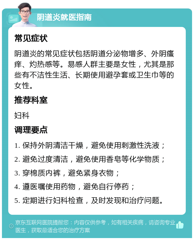 阴道炎就医指南 常见症状 阴道炎的常见症状包括阴道分泌物增多、外阴瘙痒、灼热感等。易感人群主要是女性，尤其是那些有不洁性生活、长期使用避孕套或卫生巾等的女性。 推荐科室 妇科 调理要点 1. 保持外阴清洁干燥，避免使用刺激性洗液； 2. 避免过度清洁，避免使用香皂等化学物质； 3. 穿棉质内裤，避免紧身衣物； 4. 遵医嘱使用药物，避免自行停药； 5. 定期进行妇科检查，及时发现和治疗问题。