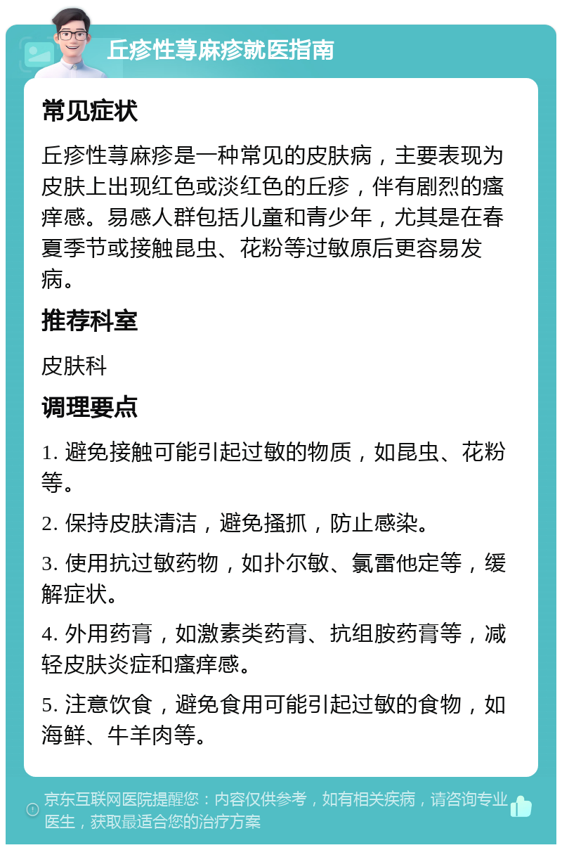 丘疹性荨麻疹就医指南 常见症状 丘疹性荨麻疹是一种常见的皮肤病，主要表现为皮肤上出现红色或淡红色的丘疹，伴有剧烈的瘙痒感。易感人群包括儿童和青少年，尤其是在春夏季节或接触昆虫、花粉等过敏原后更容易发病。 推荐科室 皮肤科 调理要点 1. 避免接触可能引起过敏的物质，如昆虫、花粉等。 2. 保持皮肤清洁，避免搔抓，防止感染。 3. 使用抗过敏药物，如扑尔敏、氯雷他定等，缓解症状。 4. 外用药膏，如激素类药膏、抗组胺药膏等，减轻皮肤炎症和瘙痒感。 5. 注意饮食，避免食用可能引起过敏的食物，如海鲜、牛羊肉等。