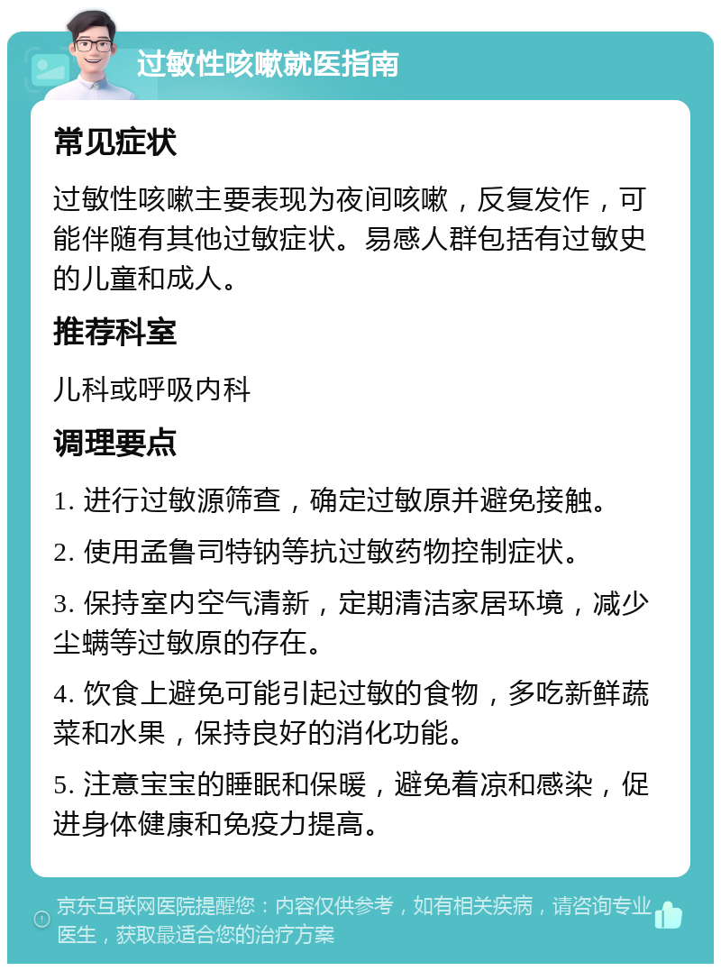 过敏性咳嗽就医指南 常见症状 过敏性咳嗽主要表现为夜间咳嗽，反复发作，可能伴随有其他过敏症状。易感人群包括有过敏史的儿童和成人。 推荐科室 儿科或呼吸内科 调理要点 1. 进行过敏源筛查，确定过敏原并避免接触。 2. 使用孟鲁司特钠等抗过敏药物控制症状。 3. 保持室内空气清新，定期清洁家居环境，减少尘螨等过敏原的存在。 4. 饮食上避免可能引起过敏的食物，多吃新鲜蔬菜和水果，保持良好的消化功能。 5. 注意宝宝的睡眠和保暖，避免着凉和感染，促进身体健康和免疫力提高。