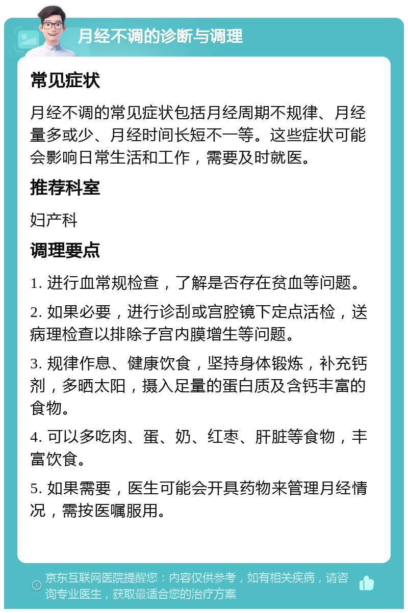 月经不调的诊断与调理 常见症状 月经不调的常见症状包括月经周期不规律、月经量多或少、月经时间长短不一等。这些症状可能会影响日常生活和工作，需要及时就医。 推荐科室 妇产科 调理要点 1. 进行血常规检查，了解是否存在贫血等问题。 2. 如果必要，进行诊刮或宫腔镜下定点活检，送病理检查以排除子宫内膜增生等问题。 3. 规律作息、健康饮食，坚持身体锻炼，补充钙剂，多晒太阳，摄入足量的蛋白质及含钙丰富的食物。 4. 可以多吃肉、蛋、奶、红枣、肝脏等食物，丰富饮食。 5. 如果需要，医生可能会开具药物来管理月经情况，需按医嘱服用。