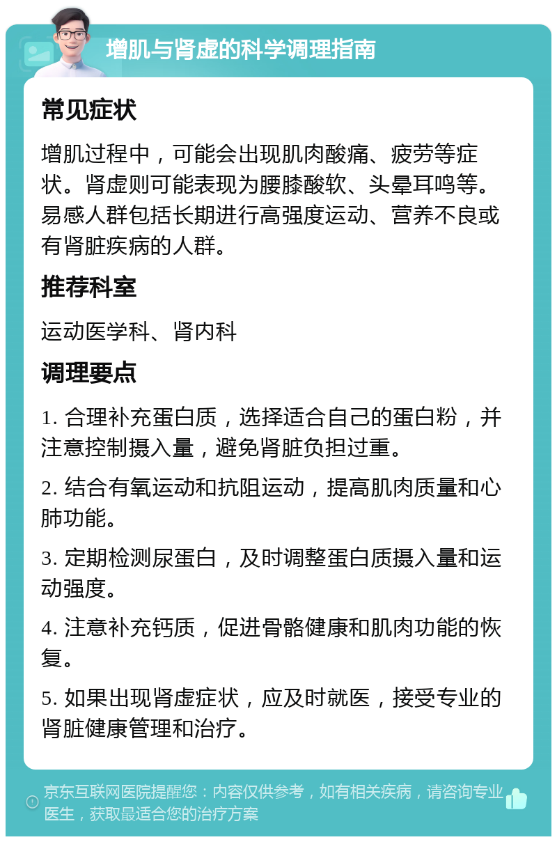 增肌与肾虚的科学调理指南 常见症状 增肌过程中，可能会出现肌肉酸痛、疲劳等症状。肾虚则可能表现为腰膝酸软、头晕耳鸣等。易感人群包括长期进行高强度运动、营养不良或有肾脏疾病的人群。 推荐科室 运动医学科、肾内科 调理要点 1. 合理补充蛋白质，选择适合自己的蛋白粉，并注意控制摄入量，避免肾脏负担过重。 2. 结合有氧运动和抗阻运动，提高肌肉质量和心肺功能。 3. 定期检测尿蛋白，及时调整蛋白质摄入量和运动强度。 4. 注意补充钙质，促进骨骼健康和肌肉功能的恢复。 5. 如果出现肾虚症状，应及时就医，接受专业的肾脏健康管理和治疗。