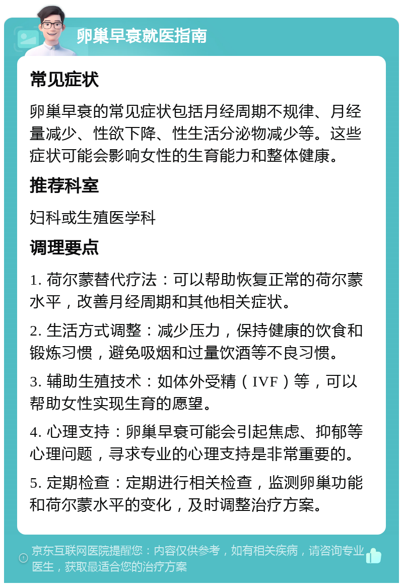 卵巢早衰就医指南 常见症状 卵巢早衰的常见症状包括月经周期不规律、月经量减少、性欲下降、性生活分泌物减少等。这些症状可能会影响女性的生育能力和整体健康。 推荐科室 妇科或生殖医学科 调理要点 1. 荷尔蒙替代疗法：可以帮助恢复正常的荷尔蒙水平，改善月经周期和其他相关症状。 2. 生活方式调整：减少压力，保持健康的饮食和锻炼习惯，避免吸烟和过量饮酒等不良习惯。 3. 辅助生殖技术：如体外受精（IVF）等，可以帮助女性实现生育的愿望。 4. 心理支持：卵巢早衰可能会引起焦虑、抑郁等心理问题，寻求专业的心理支持是非常重要的。 5. 定期检查：定期进行相关检查，监测卵巢功能和荷尔蒙水平的变化，及时调整治疗方案。