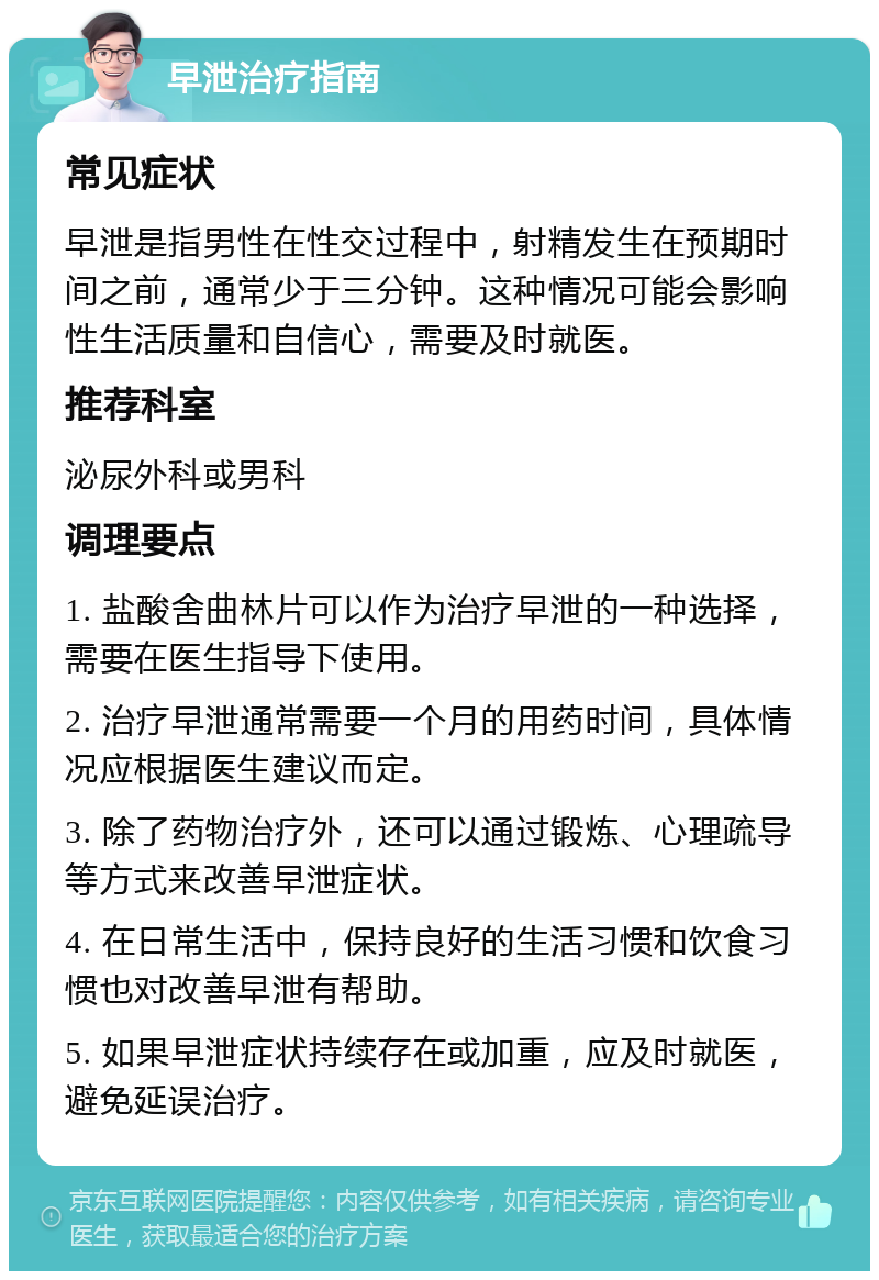 早泄治疗指南 常见症状 早泄是指男性在性交过程中，射精发生在预期时间之前，通常少于三分钟。这种情况可能会影响性生活质量和自信心，需要及时就医。 推荐科室 泌尿外科或男科 调理要点 1. 盐酸舍曲林片可以作为治疗早泄的一种选择，需要在医生指导下使用。 2. 治疗早泄通常需要一个月的用药时间，具体情况应根据医生建议而定。 3. 除了药物治疗外，还可以通过锻炼、心理疏导等方式来改善早泄症状。 4. 在日常生活中，保持良好的生活习惯和饮食习惯也对改善早泄有帮助。 5. 如果早泄症状持续存在或加重，应及时就医，避免延误治疗。