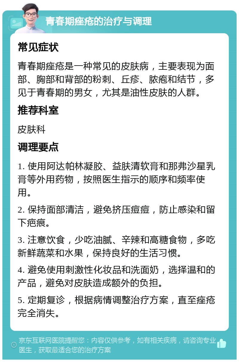 青春期痤疮的治疗与调理 常见症状 青春期痤疮是一种常见的皮肤病，主要表现为面部、胸部和背部的粉刺、丘疹、脓疱和结节，多见于青春期的男女，尤其是油性皮肤的人群。 推荐科室 皮肤科 调理要点 1. 使用阿达帕林凝胶、益肤清软膏和那弗沙星乳膏等外用药物，按照医生指示的顺序和频率使用。 2. 保持面部清洁，避免挤压痘痘，防止感染和留下疤痕。 3. 注意饮食，少吃油腻、辛辣和高糖食物，多吃新鲜蔬菜和水果，保持良好的生活习惯。 4. 避免使用刺激性化妆品和洗面奶，选择温和的产品，避免对皮肤造成额外的负担。 5. 定期复诊，根据病情调整治疗方案，直至痤疮完全消失。