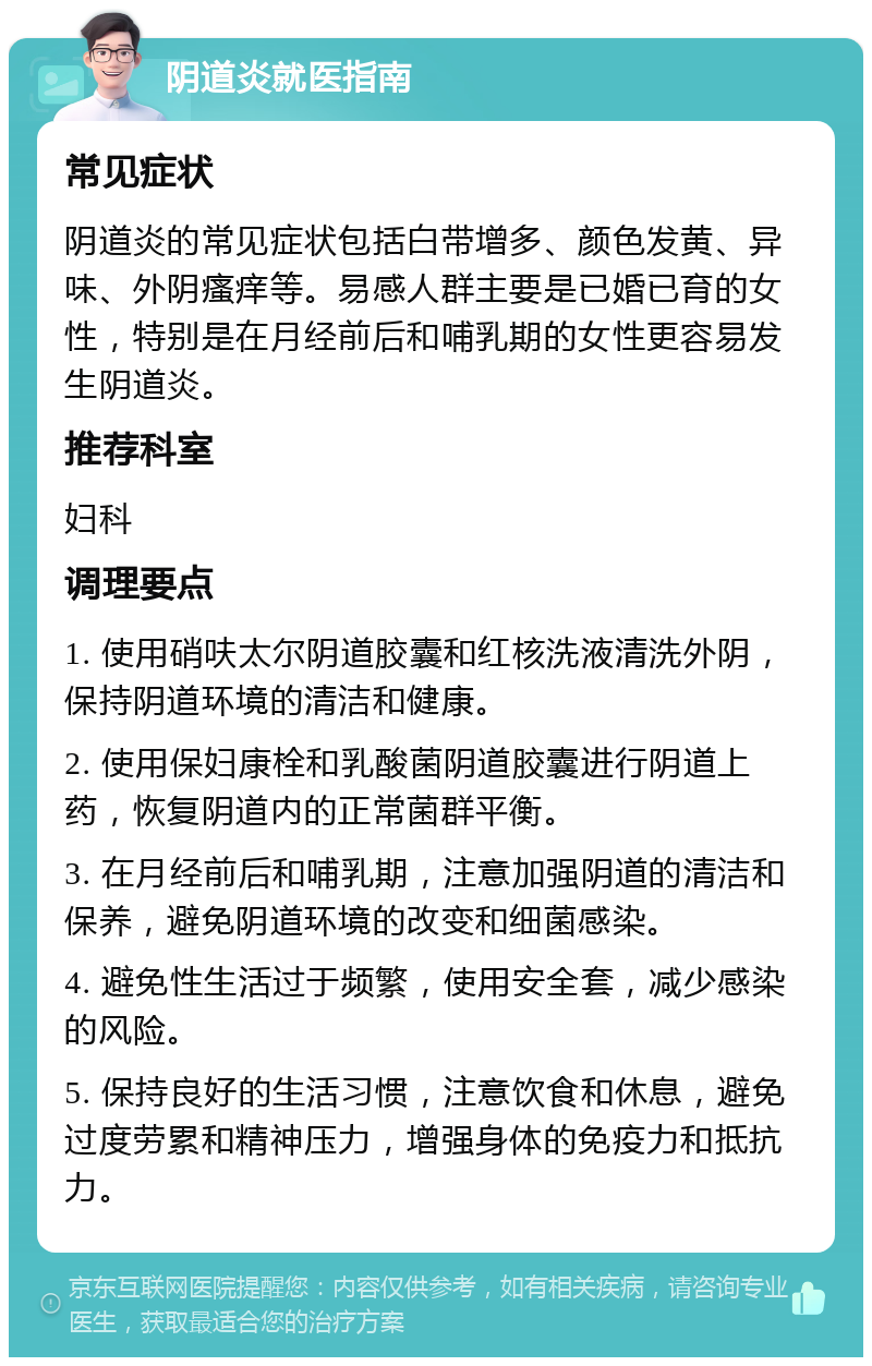 阴道炎就医指南 常见症状 阴道炎的常见症状包括白带增多、颜色发黄、异味、外阴瘙痒等。易感人群主要是已婚已育的女性，特别是在月经前后和哺乳期的女性更容易发生阴道炎。 推荐科室 妇科 调理要点 1. 使用硝呋太尔阴道胶囊和红核洗液清洗外阴，保持阴道环境的清洁和健康。 2. 使用保妇康栓和乳酸菌阴道胶囊进行阴道上药，恢复阴道内的正常菌群平衡。 3. 在月经前后和哺乳期，注意加强阴道的清洁和保养，避免阴道环境的改变和细菌感染。 4. 避免性生活过于频繁，使用安全套，减少感染的风险。 5. 保持良好的生活习惯，注意饮食和休息，避免过度劳累和精神压力，增强身体的免疫力和抵抗力。