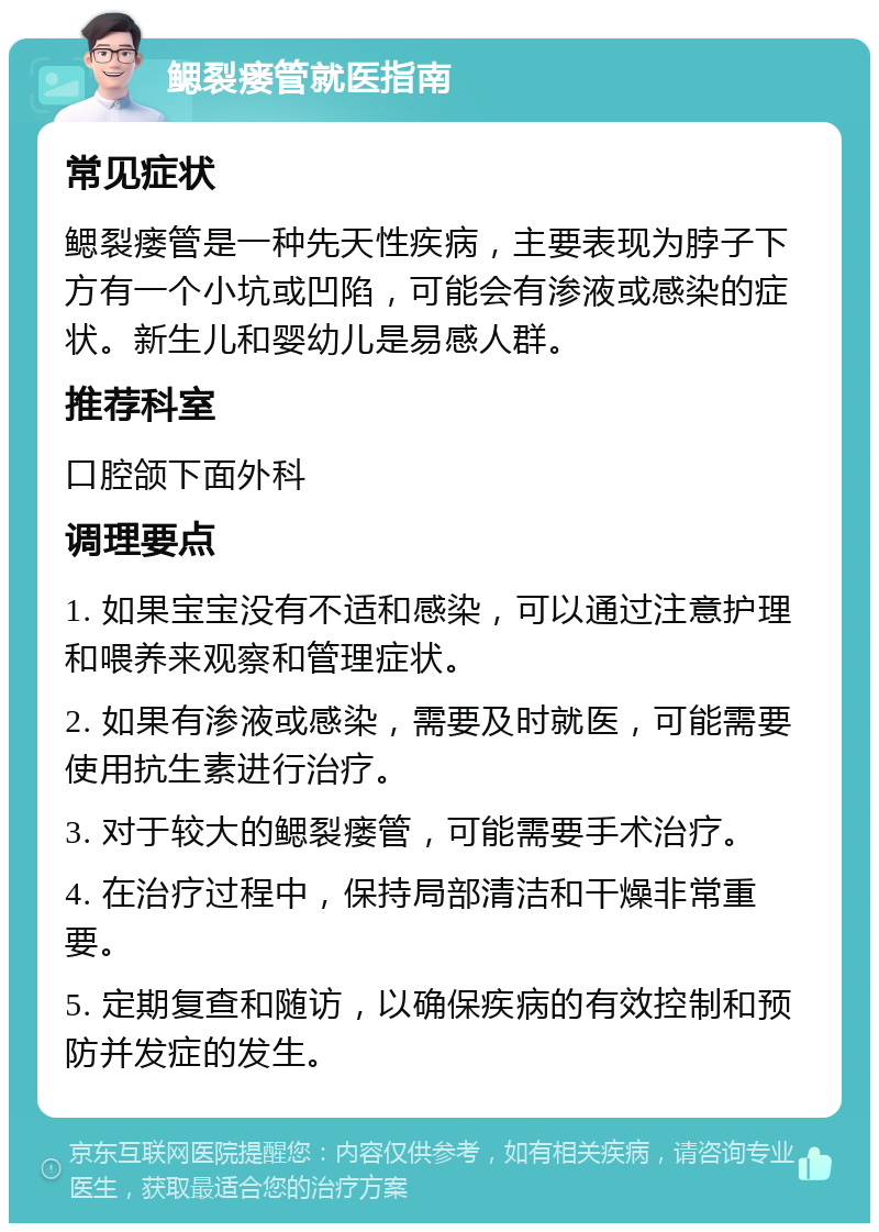 鳃裂瘘管就医指南 常见症状 鳃裂瘘管是一种先天性疾病，主要表现为脖子下方有一个小坑或凹陷，可能会有渗液或感染的症状。新生儿和婴幼儿是易感人群。 推荐科室 口腔颌下面外科 调理要点 1. 如果宝宝没有不适和感染，可以通过注意护理和喂养来观察和管理症状。 2. 如果有渗液或感染，需要及时就医，可能需要使用抗生素进行治疗。 3. 对于较大的鳃裂瘘管，可能需要手术治疗。 4. 在治疗过程中，保持局部清洁和干燥非常重要。 5. 定期复查和随访，以确保疾病的有效控制和预防并发症的发生。