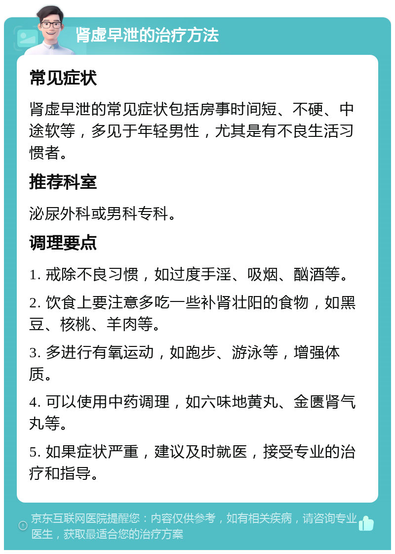 肾虚早泄的治疗方法 常见症状 肾虚早泄的常见症状包括房事时间短、不硬、中途软等，多见于年轻男性，尤其是有不良生活习惯者。 推荐科室 泌尿外科或男科专科。 调理要点 1. 戒除不良习惯，如过度手淫、吸烟、酗酒等。 2. 饮食上要注意多吃一些补肾壮阳的食物，如黑豆、核桃、羊肉等。 3. 多进行有氧运动，如跑步、游泳等，增强体质。 4. 可以使用中药调理，如六味地黄丸、金匮肾气丸等。 5. 如果症状严重，建议及时就医，接受专业的治疗和指导。