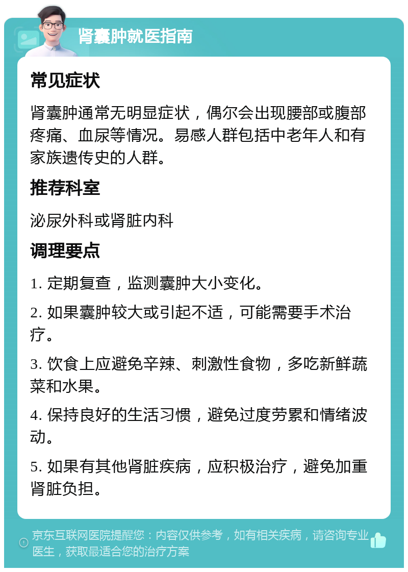 肾囊肿就医指南 常见症状 肾囊肿通常无明显症状，偶尔会出现腰部或腹部疼痛、血尿等情况。易感人群包括中老年人和有家族遗传史的人群。 推荐科室 泌尿外科或肾脏内科 调理要点 1. 定期复查，监测囊肿大小变化。 2. 如果囊肿较大或引起不适，可能需要手术治疗。 3. 饮食上应避免辛辣、刺激性食物，多吃新鲜蔬菜和水果。 4. 保持良好的生活习惯，避免过度劳累和情绪波动。 5. 如果有其他肾脏疾病，应积极治疗，避免加重肾脏负担。