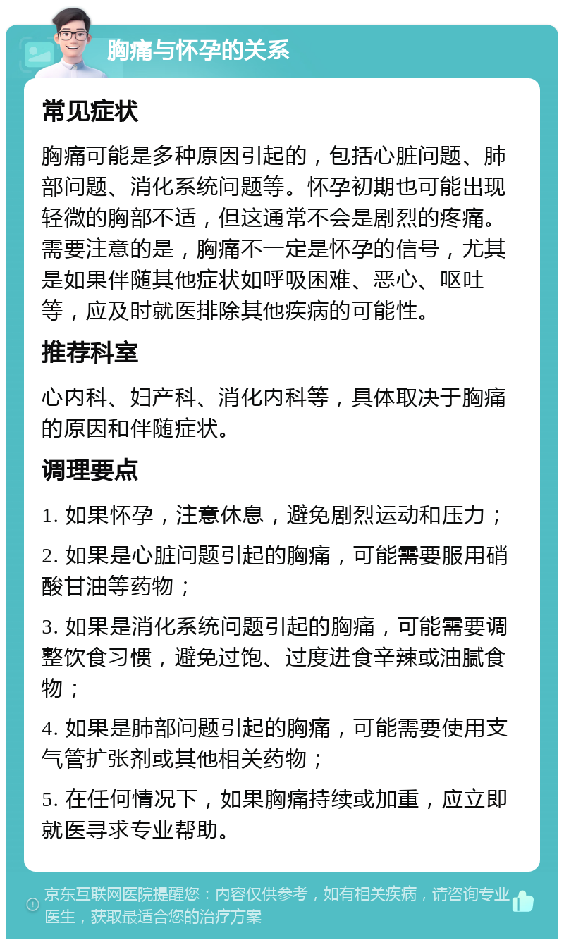 胸痛与怀孕的关系 常见症状 胸痛可能是多种原因引起的，包括心脏问题、肺部问题、消化系统问题等。怀孕初期也可能出现轻微的胸部不适，但这通常不会是剧烈的疼痛。需要注意的是，胸痛不一定是怀孕的信号，尤其是如果伴随其他症状如呼吸困难、恶心、呕吐等，应及时就医排除其他疾病的可能性。 推荐科室 心内科、妇产科、消化内科等，具体取决于胸痛的原因和伴随症状。 调理要点 1. 如果怀孕，注意休息，避免剧烈运动和压力； 2. 如果是心脏问题引起的胸痛，可能需要服用硝酸甘油等药物； 3. 如果是消化系统问题引起的胸痛，可能需要调整饮食习惯，避免过饱、过度进食辛辣或油腻食物； 4. 如果是肺部问题引起的胸痛，可能需要使用支气管扩张剂或其他相关药物； 5. 在任何情况下，如果胸痛持续或加重，应立即就医寻求专业帮助。