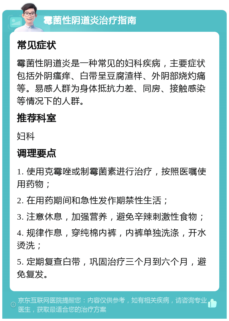 霉菌性阴道炎治疗指南 常见症状 霉菌性阴道炎是一种常见的妇科疾病，主要症状包括外阴瘙痒、白带呈豆腐渣样、外阴部烧灼痛等。易感人群为身体抵抗力差、同房、接触感染等情况下的人群。 推荐科室 妇科 调理要点 1. 使用克霉唑或制霉菌素进行治疗，按照医嘱使用药物； 2. 在用药期间和急性发作期禁性生活； 3. 注意休息，加强营养，避免辛辣刺激性食物； 4. 规律作息，穿纯棉内裤，内裤单独洗涤，开水烫洗； 5. 定期复查白带，巩固治疗三个月到六个月，避免复发。