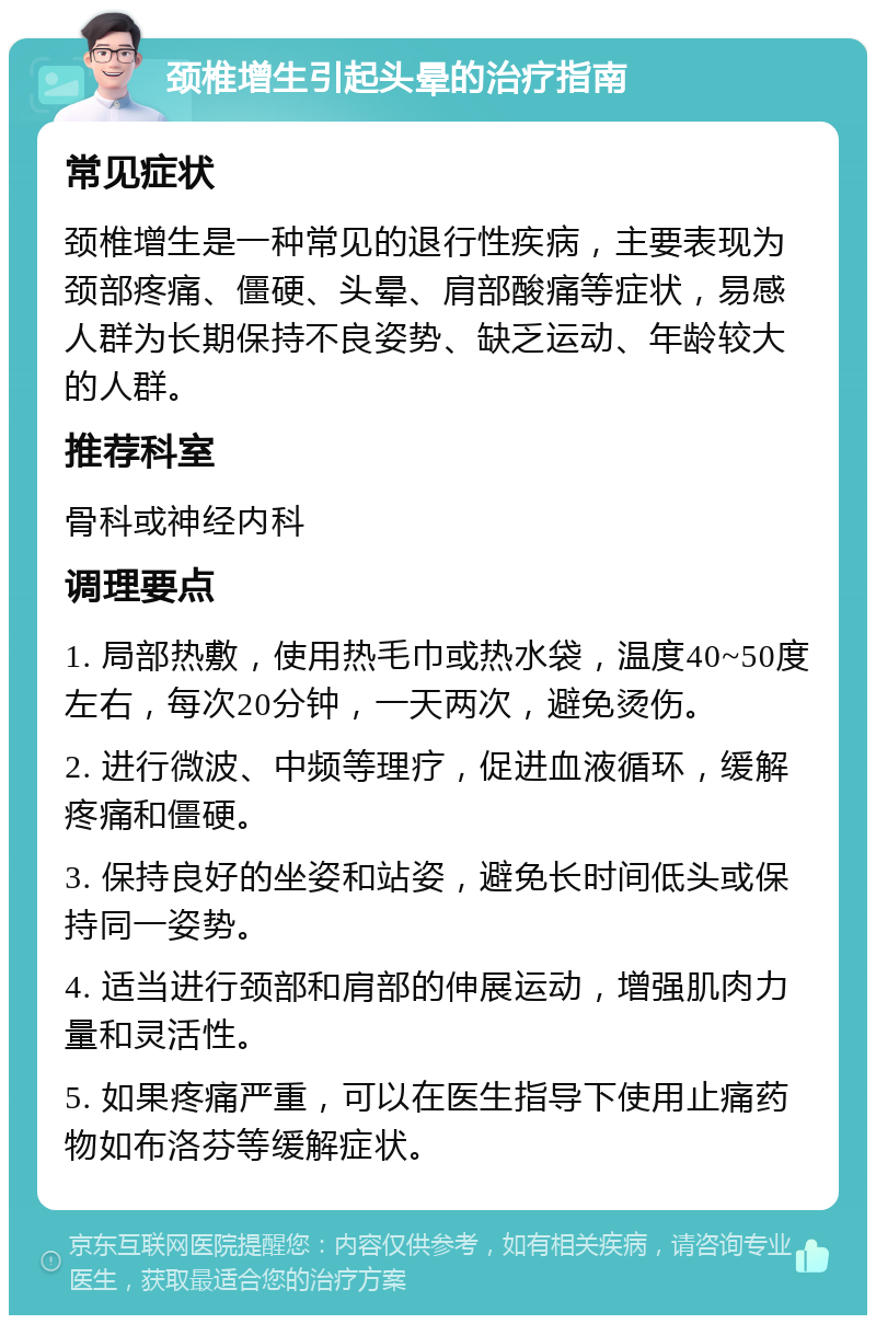 颈椎增生引起头晕的治疗指南 常见症状 颈椎增生是一种常见的退行性疾病，主要表现为颈部疼痛、僵硬、头晕、肩部酸痛等症状，易感人群为长期保持不良姿势、缺乏运动、年龄较大的人群。 推荐科室 骨科或神经内科 调理要点 1. 局部热敷，使用热毛巾或热水袋，温度40~50度左右，每次20分钟，一天两次，避免烫伤。 2. 进行微波、中频等理疗，促进血液循环，缓解疼痛和僵硬。 3. 保持良好的坐姿和站姿，避免长时间低头或保持同一姿势。 4. 适当进行颈部和肩部的伸展运动，增强肌肉力量和灵活性。 5. 如果疼痛严重，可以在医生指导下使用止痛药物如布洛芬等缓解症状。