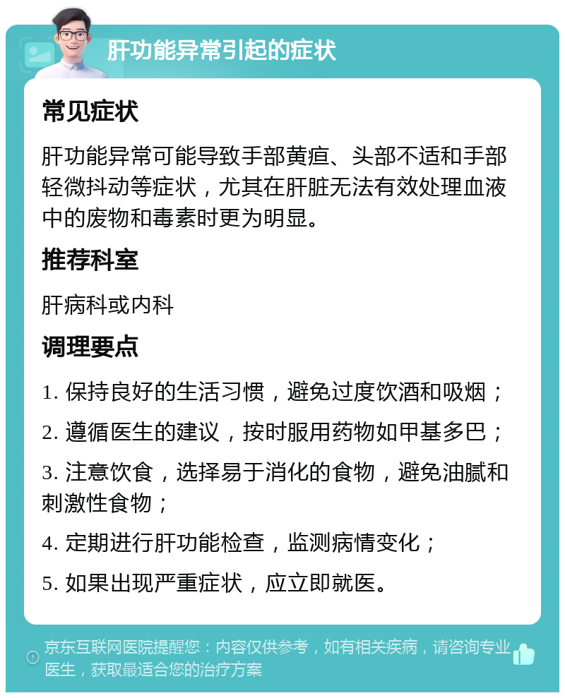 肝功能异常引起的症状 常见症状 肝功能异常可能导致手部黄疸、头部不适和手部轻微抖动等症状，尤其在肝脏无法有效处理血液中的废物和毒素时更为明显。 推荐科室 肝病科或内科 调理要点 1. 保持良好的生活习惯，避免过度饮酒和吸烟； 2. 遵循医生的建议，按时服用药物如甲基多巴； 3. 注意饮食，选择易于消化的食物，避免油腻和刺激性食物； 4. 定期进行肝功能检查，监测病情变化； 5. 如果出现严重症状，应立即就医。