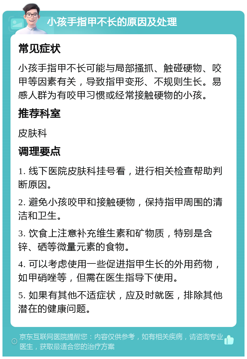 小孩手指甲不长的原因及处理 常见症状 小孩手指甲不长可能与局部搔抓、触碰硬物、咬甲等因素有关，导致指甲变形、不规则生长。易感人群为有咬甲习惯或经常接触硬物的小孩。 推荐科室 皮肤科 调理要点 1. 线下医院皮肤科挂号看，进行相关检查帮助判断原因。 2. 避免小孩咬甲和接触硬物，保持指甲周围的清洁和卫生。 3. 饮食上注意补充维生素和矿物质，特别是含锌、硒等微量元素的食物。 4. 可以考虑使用一些促进指甲生长的外用药物，如甲硝唑等，但需在医生指导下使用。 5. 如果有其他不适症状，应及时就医，排除其他潜在的健康问题。