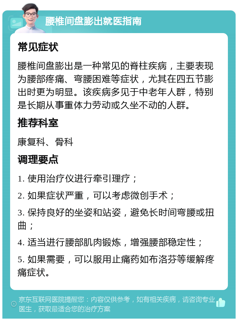 腰椎间盘膨出就医指南 常见症状 腰椎间盘膨出是一种常见的脊柱疾病，主要表现为腰部疼痛、弯腰困难等症状，尤其在四五节膨出时更为明显。该疾病多见于中老年人群，特别是长期从事重体力劳动或久坐不动的人群。 推荐科室 康复科、骨科 调理要点 1. 使用治疗仪进行牵引理疗； 2. 如果症状严重，可以考虑微创手术； 3. 保持良好的坐姿和站姿，避免长时间弯腰或扭曲； 4. 适当进行腰部肌肉锻炼，增强腰部稳定性； 5. 如果需要，可以服用止痛药如布洛芬等缓解疼痛症状。