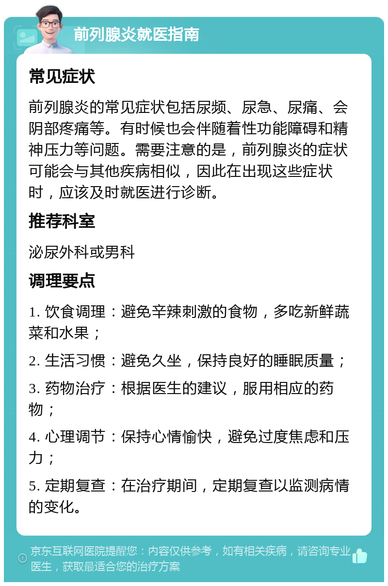 前列腺炎就医指南 常见症状 前列腺炎的常见症状包括尿频、尿急、尿痛、会阴部疼痛等。有时候也会伴随着性功能障碍和精神压力等问题。需要注意的是，前列腺炎的症状可能会与其他疾病相似，因此在出现这些症状时，应该及时就医进行诊断。 推荐科室 泌尿外科或男科 调理要点 1. 饮食调理：避免辛辣刺激的食物，多吃新鲜蔬菜和水果； 2. 生活习惯：避免久坐，保持良好的睡眠质量； 3. 药物治疗：根据医生的建议，服用相应的药物； 4. 心理调节：保持心情愉快，避免过度焦虑和压力； 5. 定期复查：在治疗期间，定期复查以监测病情的变化。