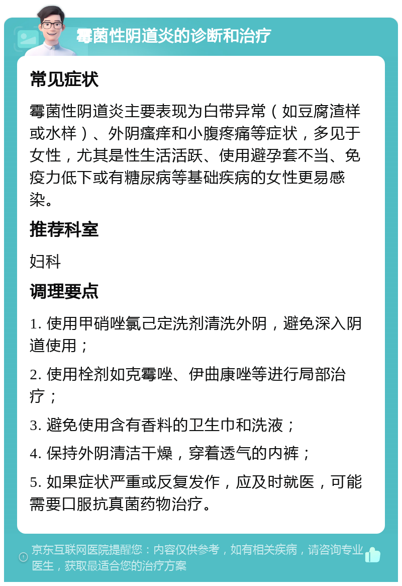 霉菌性阴道炎的诊断和治疗 常见症状 霉菌性阴道炎主要表现为白带异常（如豆腐渣样或水样）、外阴瘙痒和小腹疼痛等症状，多见于女性，尤其是性生活活跃、使用避孕套不当、免疫力低下或有糖尿病等基础疾病的女性更易感染。 推荐科室 妇科 调理要点 1. 使用甲硝唑氯己定洗剂清洗外阴，避免深入阴道使用； 2. 使用栓剂如克霉唑、伊曲康唑等进行局部治疗； 3. 避免使用含有香料的卫生巾和洗液； 4. 保持外阴清洁干燥，穿着透气的内裤； 5. 如果症状严重或反复发作，应及时就医，可能需要口服抗真菌药物治疗。