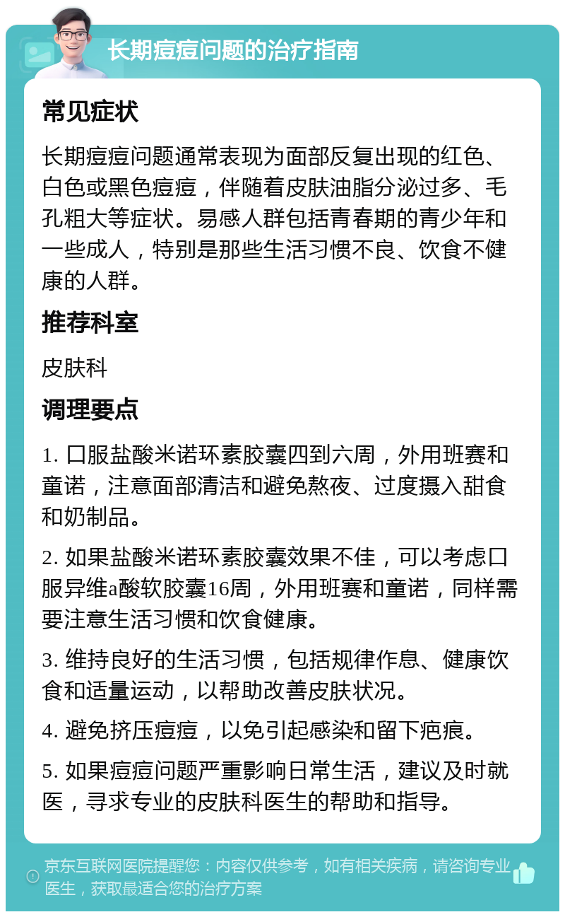 长期痘痘问题的治疗指南 常见症状 长期痘痘问题通常表现为面部反复出现的红色、白色或黑色痘痘，伴随着皮肤油脂分泌过多、毛孔粗大等症状。易感人群包括青春期的青少年和一些成人，特别是那些生活习惯不良、饮食不健康的人群。 推荐科室 皮肤科 调理要点 1. 口服盐酸米诺环素胶囊四到六周，外用班赛和童诺，注意面部清洁和避免熬夜、过度摄入甜食和奶制品。 2. 如果盐酸米诺环素胶囊效果不佳，可以考虑口服异维a酸软胶囊16周，外用班赛和童诺，同样需要注意生活习惯和饮食健康。 3. 维持良好的生活习惯，包括规律作息、健康饮食和适量运动，以帮助改善皮肤状况。 4. 避免挤压痘痘，以免引起感染和留下疤痕。 5. 如果痘痘问题严重影响日常生活，建议及时就医，寻求专业的皮肤科医生的帮助和指导。