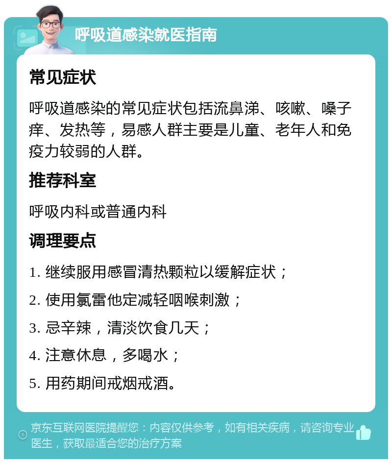 呼吸道感染就医指南 常见症状 呼吸道感染的常见症状包括流鼻涕、咳嗽、嗓子痒、发热等，易感人群主要是儿童、老年人和免疫力较弱的人群。 推荐科室 呼吸内科或普通内科 调理要点 1. 继续服用感冒清热颗粒以缓解症状； 2. 使用氯雷他定减轻咽喉刺激； 3. 忌辛辣，清淡饮食几天； 4. 注意休息，多喝水； 5. 用药期间戒烟戒酒。