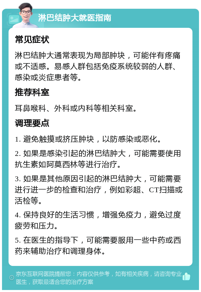 淋巴结肿大就医指南 常见症状 淋巴结肿大通常表现为局部肿块，可能伴有疼痛或不适感。易感人群包括免疫系统较弱的人群、感染或炎症患者等。 推荐科室 耳鼻喉科、外科或内科等相关科室。 调理要点 1. 避免触摸或挤压肿块，以防感染或恶化。 2. 如果是感染引起的淋巴结肿大，可能需要使用抗生素如阿莫西林等进行治疗。 3. 如果是其他原因引起的淋巴结肿大，可能需要进行进一步的检查和治疗，例如彩超、CT扫描或活检等。 4. 保持良好的生活习惯，增强免疫力，避免过度疲劳和压力。 5. 在医生的指导下，可能需要服用一些中药或西药来辅助治疗和调理身体。