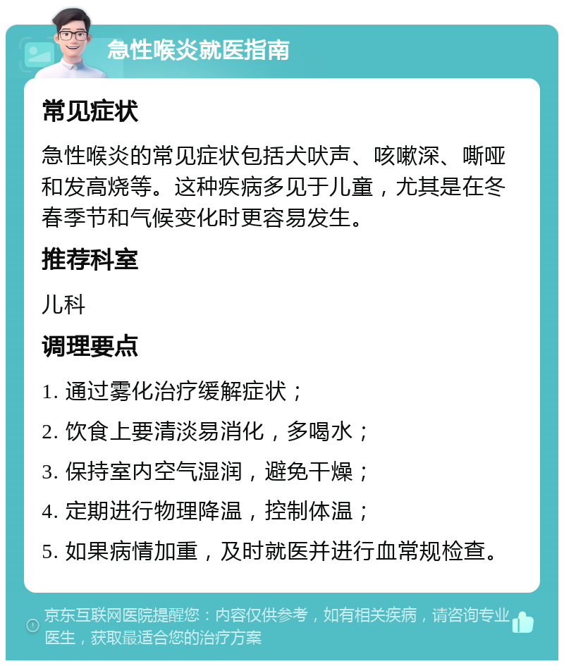 急性喉炎就医指南 常见症状 急性喉炎的常见症状包括犬吠声、咳嗽深、嘶哑和发高烧等。这种疾病多见于儿童，尤其是在冬春季节和气候变化时更容易发生。 推荐科室 儿科 调理要点 1. 通过雾化治疗缓解症状； 2. 饮食上要清淡易消化，多喝水； 3. 保持室内空气湿润，避免干燥； 4. 定期进行物理降温，控制体温； 5. 如果病情加重，及时就医并进行血常规检查。