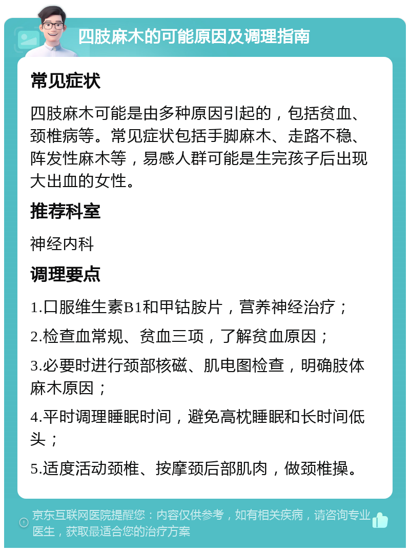 四肢麻木的可能原因及调理指南 常见症状 四肢麻木可能是由多种原因引起的，包括贫血、颈椎病等。常见症状包括手脚麻木、走路不稳、阵发性麻木等，易感人群可能是生完孩子后出现大出血的女性。 推荐科室 神经内科 调理要点 1.口服维生素B1和甲钴胺片，营养神经治疗； 2.检查血常规、贫血三项，了解贫血原因； 3.必要时进行颈部核磁、肌电图检查，明确肢体麻木原因； 4.平时调理睡眠时间，避免高枕睡眠和长时间低头； 5.适度活动颈椎、按摩颈后部肌肉，做颈椎操。