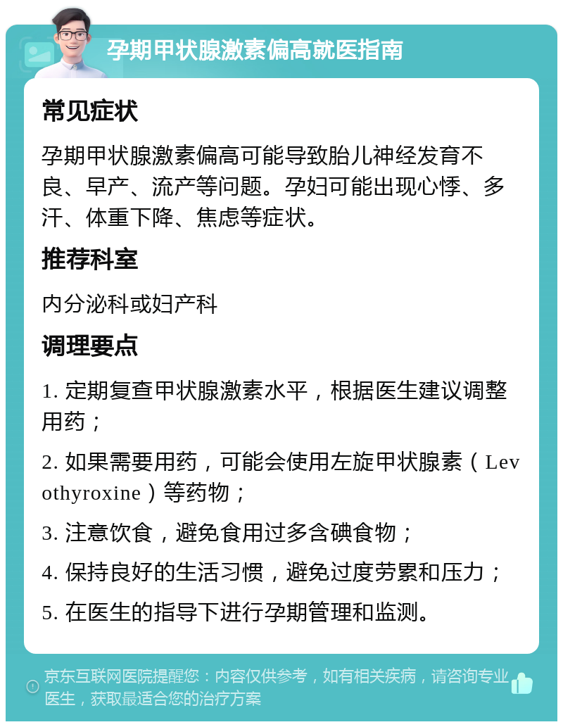 孕期甲状腺激素偏高就医指南 常见症状 孕期甲状腺激素偏高可能导致胎儿神经发育不良、早产、流产等问题。孕妇可能出现心悸、多汗、体重下降、焦虑等症状。 推荐科室 内分泌科或妇产科 调理要点 1. 定期复查甲状腺激素水平，根据医生建议调整用药； 2. 如果需要用药，可能会使用左旋甲状腺素（Levothyroxine）等药物； 3. 注意饮食，避免食用过多含碘食物； 4. 保持良好的生活习惯，避免过度劳累和压力； 5. 在医生的指导下进行孕期管理和监测。