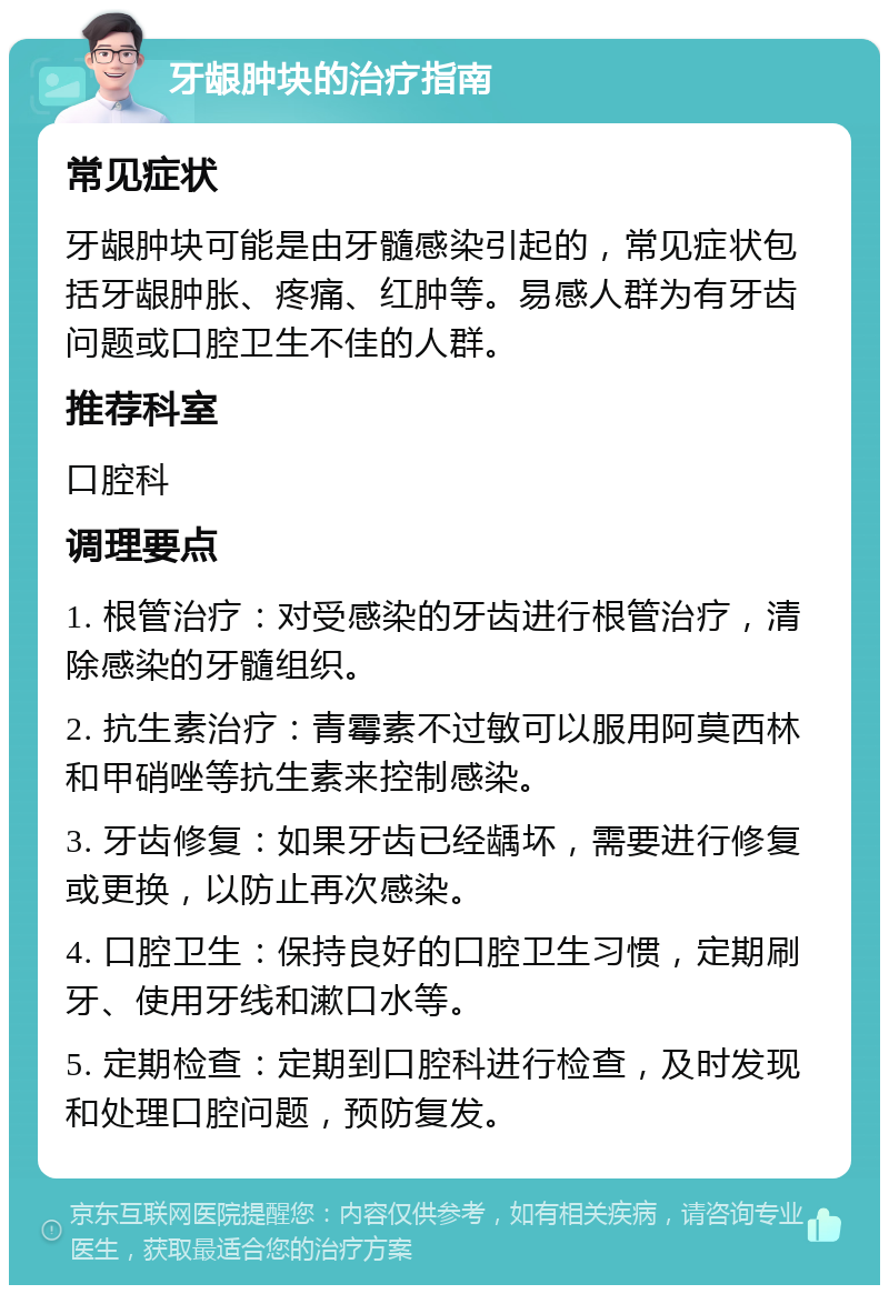 牙龈肿块的治疗指南 常见症状 牙龈肿块可能是由牙髓感染引起的，常见症状包括牙龈肿胀、疼痛、红肿等。易感人群为有牙齿问题或口腔卫生不佳的人群。 推荐科室 口腔科 调理要点 1. 根管治疗：对受感染的牙齿进行根管治疗，清除感染的牙髓组织。 2. 抗生素治疗：青霉素不过敏可以服用阿莫西林和甲硝唑等抗生素来控制感染。 3. 牙齿修复：如果牙齿已经龋坏，需要进行修复或更换，以防止再次感染。 4. 口腔卫生：保持良好的口腔卫生习惯，定期刷牙、使用牙线和漱口水等。 5. 定期检查：定期到口腔科进行检查，及时发现和处理口腔问题，预防复发。