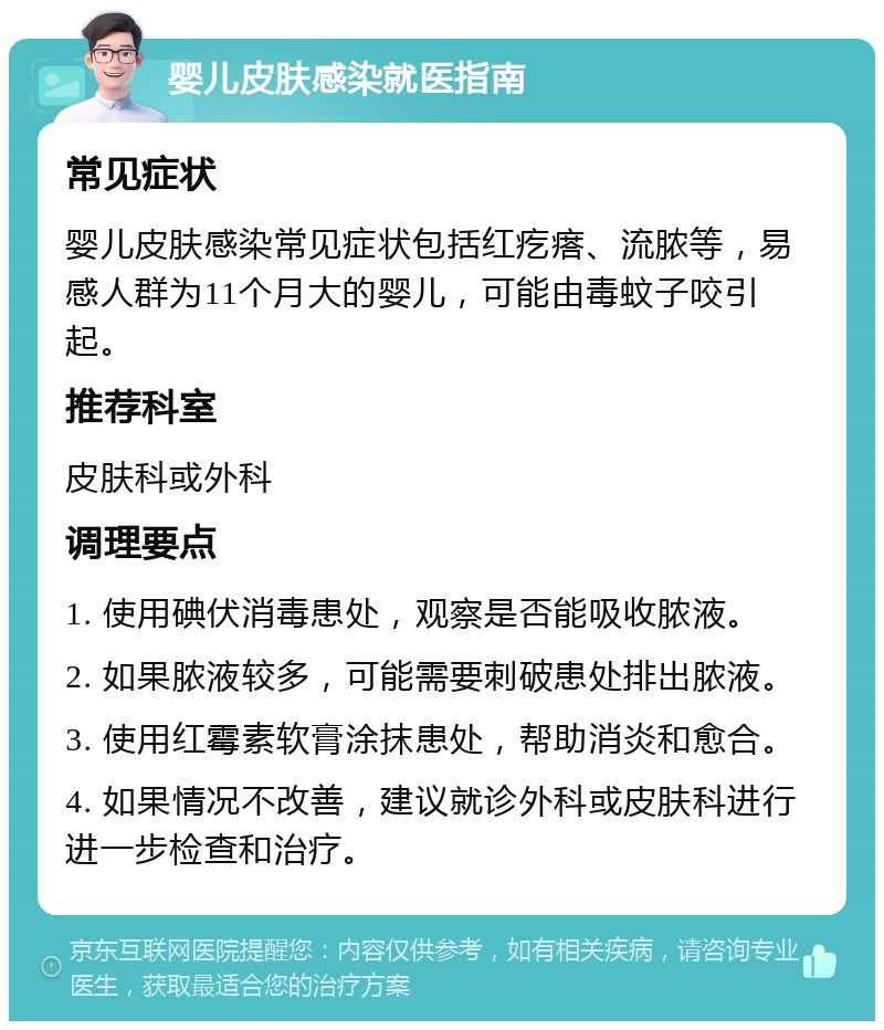 婴儿皮肤感染就医指南 常见症状 婴儿皮肤感染常见症状包括红疙瘩、流脓等，易感人群为11个月大的婴儿，可能由毒蚊子咬引起。 推荐科室 皮肤科或外科 调理要点 1. 使用碘伏消毒患处，观察是否能吸收脓液。 2. 如果脓液较多，可能需要刺破患处排出脓液。 3. 使用红霉素软膏涂抹患处，帮助消炎和愈合。 4. 如果情况不改善，建议就诊外科或皮肤科进行进一步检查和治疗。