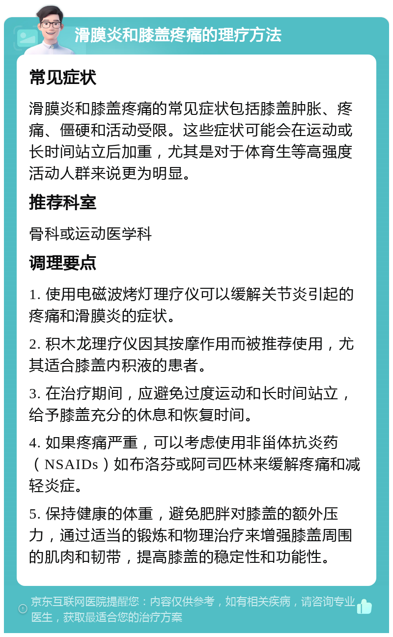 滑膜炎和膝盖疼痛的理疗方法 常见症状 滑膜炎和膝盖疼痛的常见症状包括膝盖肿胀、疼痛、僵硬和活动受限。这些症状可能会在运动或长时间站立后加重，尤其是对于体育生等高强度活动人群来说更为明显。 推荐科室 骨科或运动医学科 调理要点 1. 使用电磁波烤灯理疗仪可以缓解关节炎引起的疼痛和滑膜炎的症状。 2. 积木龙理疗仪因其按摩作用而被推荐使用，尤其适合膝盖内积液的患者。 3. 在治疗期间，应避免过度运动和长时间站立，给予膝盖充分的休息和恢复时间。 4. 如果疼痛严重，可以考虑使用非甾体抗炎药（NSAIDs）如布洛芬或阿司匹林来缓解疼痛和减轻炎症。 5. 保持健康的体重，避免肥胖对膝盖的额外压力，通过适当的锻炼和物理治疗来增强膝盖周围的肌肉和韧带，提高膝盖的稳定性和功能性。