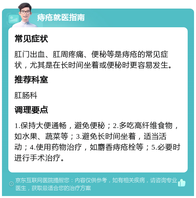 痔疮就医指南 常见症状 肛门出血、肛周疼痛、便秘等是痔疮的常见症状，尤其是在长时间坐着或便秘时更容易发生。 推荐科室 肛肠科 调理要点 1.保持大便通畅，避免便秘；2.多吃高纤维食物，如水果、蔬菜等；3.避免长时间坐着，适当活动；4.使用药物治疗，如麝香痔疮栓等；5.必要时进行手术治疗。